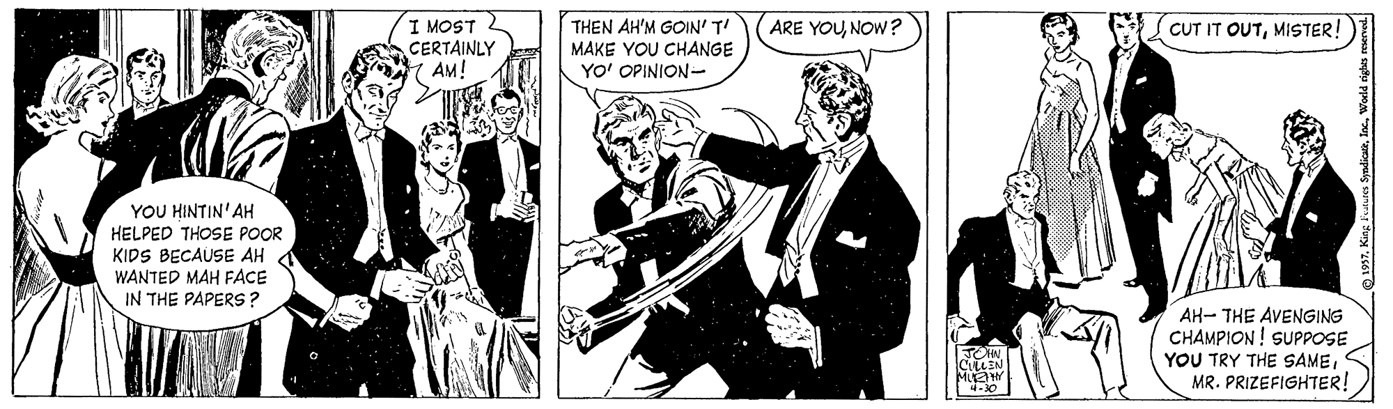 Humour OCR: I MOST CERTAINLY AM! ARE YOUNOW? THEN AH'M GOIN' T! MAKE YOU CHANGE YO' OPINION- CUT IT OUTMISTER! YOU HINTIN'AH HELPED THOSE POOR KIDS BECAUSE AH WANTED MAH FACE IN THE PAPERS? AH- THE AVENGING CHAMPION! SUPPOSE YOU TRY THE SAMEMR. PRIZEFIGHTER! CLEN MUEHY I MOST CERTAINLY AM! ARE YOUNOW? THEN AH'M GOIN' T! MAKE YOU CHANGE YO' OPINION- CUT IT OUTMISTER! YOU HINTIN'AH HELPED THOSE POOR KIDS BECAUSE AH WANTED MAH FACE IN THE PAPERS? AH- THE AVENGING CHAMPION! SUPPOSE YOU TRY THE SAMEMR. PRIZEFIGHTER! CLEN MUEHY