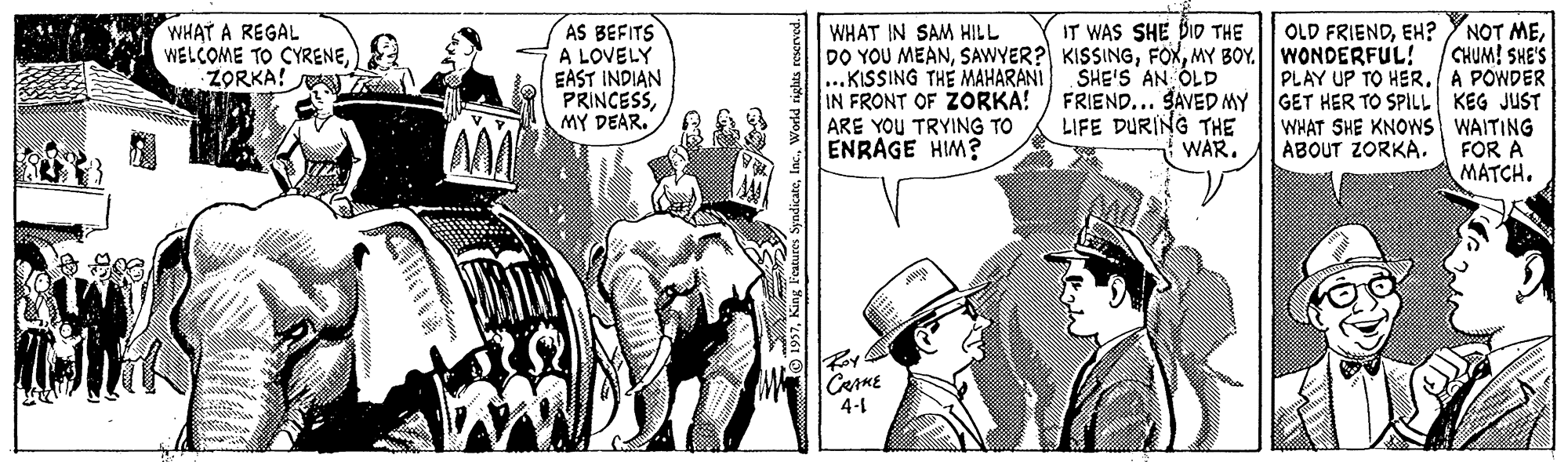 Fictional character OCR: WHAT A REGAL WELCOME TO CYRENEZORKA! AS BEFITS A LOVELY EAST INDIAN PRINCESSMY DEAR. IT WAS SHE DID THE NOT MECHUM! SHE'S PLAY UP TO HER. A POWDER WHAT IN SAM HILL DO YOU MEANMY BOY. WONDERFUL! ...KISSING THE MAHARANI IN FRONT OF ZORKA! ARE YOU TRYING TO ENRAGE HIM? OLD FRIENDEH? SHE'S AN OLD FRIEND... SAVED MY |GET HER TO SPILL KEG JUST LIFE DURING THE WHAT SHE KNOWS WAITING FOR A MATCH. WAR. ABOUT ZORKA. CRAME 4-1 1957WHAT A REGAL WELCOME TO CYRENEZORKA! AS BEFITS A LOVELY EAST INDIAN PRINCESSMY DEAR. IT WAS SHE DID THE NOT MECHUM! SHE'S PLAY UP TO HER. A POWDER WHAT IN SAM HILL DO YOU MEANSAWYER? KISSINGMY BOY. WONDERFUL! ...KISSING THE MAHARANI IN FRONT OF ZORKA! ARE YOU TRYING TO ENRAGE HIM? OLD FRIENDEH? SHE'S AN OLD FRIEND... SAVED MY |GET HER TO SPILL KEG JUST LIFE DURING THE WHAT SHE KNOWS WAITING FOR A MATCH. WAR. ABOUT ZORKA. CRAME 4-1 1957King Features Syndicate