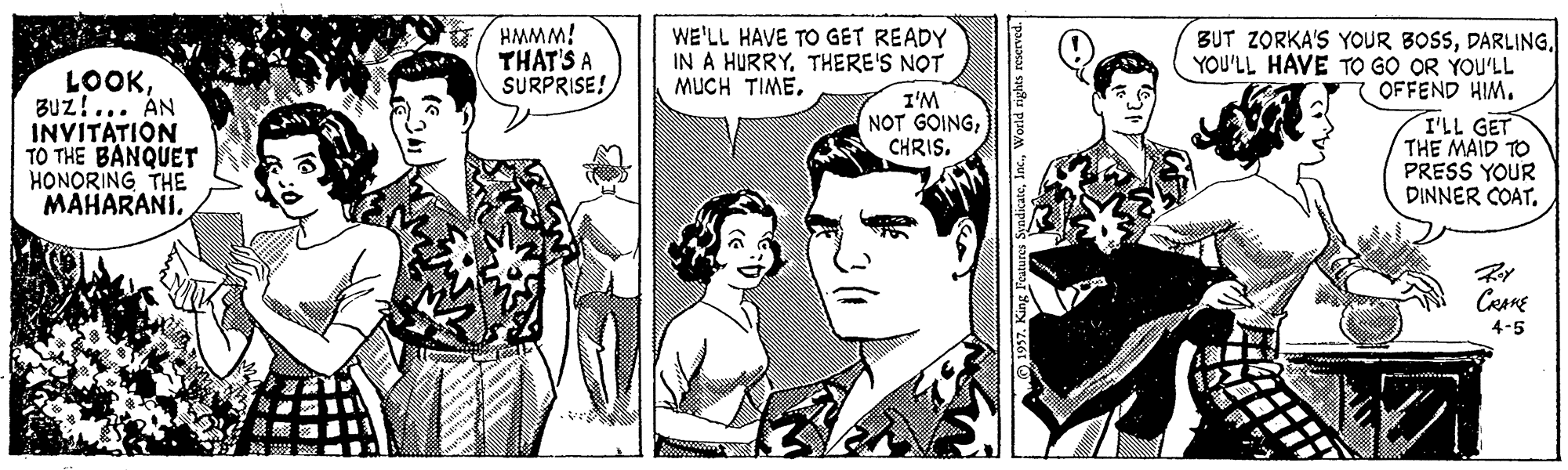 Style OCR: HMMM! THAT'S A SURPRISE! WE'LL HAVE TO GET READY IN A HURRYTHERE'S NOT MUCH TIMEBUz!... AN INVITATION TO THE BANQUET HONORING THE MAHARANI. BUT ZORKA'S YOUR BOSSYOU'LL HAVE TO GO OR YOU'LL OFFEND HIM. T'LL GET THE MAID TO PRESS YOUR DINNER COAT. I'M NOT GOINGCHRIS. 4-5 K.World rights HMMM! THAT'S A SURPRISE! WE'LL HAVE TO GET READY IN A HURRYTHERE'S NOT MUCH TIMEBUz!... AN INVITATION TO THE BANQUET HONORING THE MAHARANI. BUT ZORKA'S YOUR BOSSYOU'LL HAVE TO GO OR YOU'LL OFFEND HIM. T'LL GET THE MAID TO PRESS YOUR DINNER COAT. I'M NOT GOINGCHRIS. 4-5 K.World rights