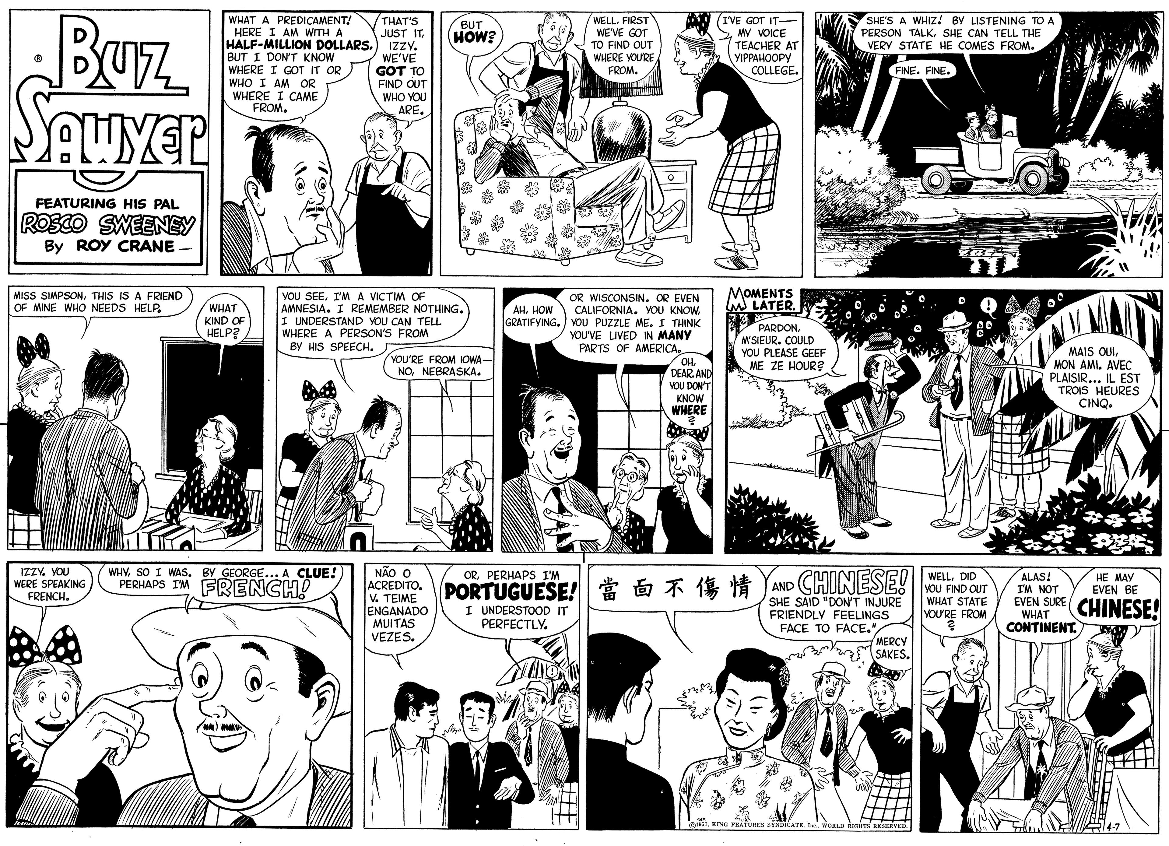 Organism OCR: Buz WHAT A PREDICAMENT! HERE I AM WITH A HALF-MILLION DOLLARS. BUT I DON'T KNOW WHERE I GOT IT OR WHO I AM OR WHERE I CAME FROM. THAT'S JUST IT IZZY. WE'VE GOT TO FIND OUT WHO YOU ARE. WELL. FIRST WE'VE GOT TO FIND OUT WHERE YOURE FROM. I'VE GOT IT- 2 MY VOICE TEACHER AT ????????? COLLEGE. BUT HOW? SHE'S A WHIZ! BY LISTENING TO A PERSON TALKSHE CAN TELL THE VERY STATE HE COMES FROM. FINE. FINE. FEATURING HIS PAL ROSCO SWEENEY By ROY CRANE MISS SIMPSONTHIS IS A FRIEND OF MINE WHO NEEDS HELP. MOMENTS YOU SEEI'MA VICTIM OF AMNESIA. I REMEMBER NOTHING. I UNDERSTAND YOU CAN TELL WHERE A PERSON'S FROM BY HIS SPEECH. OR WISCONSIN. OR EVEN CALIFORNIA. YOU KNOW. GRATIFYING.) YOU PUZZLE ME. I THINK YOU'VE LIVED IN MANY PARTS OF AMERICA. OH. DEAR. AND VOU DON'T KNOW WHERE WHAT KIND OF HELP? AHHOW PARDONM'SIEUR. COULD YOU PLEASE GEEF ME ZE HOUR? MAIS OUIMON AMI. AVEC PLAISIR... IL EST TROIS HEURES CINQ YOU'RE FROM OWA- NONEBRASKA. NÃO O IZZY. YOU WERE SPEAKING FRENCH. WHY. SO I WAS. BY GEORGE... A CLUE! PERHAPS IM FRENCH! ORPERHAPS I'M DTPORTUGUESE!????? CHINESE! WELLDID YOU FIND OUT WHAT STATE YOU'RE FROM ALAS! I'M NOT HE MAY EVEN BE ACREDITO. V. TEIME ENGANADO MUITAS VEZES. AND EVEN SURE CHINESE! SHE SAID "DON'T INJURE FRIENDLY FEELINGS FACE TO FACE."MERCY SAKES. I UNDERSTOOOD IT PERFECTLY. WHAT CONTINENT. ASSTWORLD RCHT HEEHVED Buz WHAT A PREDICAMENT! HERE I AM WITH A HALF-MILLION DOLLARS. BUT I DON'T KNOW WHERE I GOT IT OR WHO I AM OR WHERE I CAME FROM. THAT'S JUST IT IZZY. WE'VE GOT TO FIND OUT WHO YOU ARE. WELL. FIRST WE'VE GOT TO FIND OUT WHERE YOURE FROM. I'VE GOT IT- 2 MY VOICE TEACHER AT ????????? COLLEGE. BUT HOW? SHE'S A WHIZ! BY LISTENING TO A PERSON TALKSHE CAN TELL THE VERY STATE HE COMES FROM. FINE. FINE. FEATURING HIS PAL ROSCO SWEENEY By ROY CRANE MISS SIMPSONTHIS IS A FRIEND OF MINE WHO NEEDS HELP. MOMENTS YOU SEEI'MA VICTIM OF AMNESIA. I REMEMBER NOTHING. I UNDERSTAND YOU CAN TELL WHERE A PERSON'S FROM BY HIS SPEECH. OR WISCONSIN. OR EVEN CALIFORNIA. YOU KNOW. GRATIFYING.) YOU PUZZLE ME. I THINK YOU'VE LIVED IN MANY PARTS OF AMERICA. OH. DEAR. AND VOU DON'T KNOW WHERE WHAT KIND OF HELP? AHHOW PARDONM'SIEUR. COULD YOU PLEASE GEEF ME ZE HOUR? MAIS OUIMON AMI. AVEC PLAISIR... IL EST TROIS HEURES CINQ YOU'RE FROM OWA- NONEBRASKA. NÃO O IZZY. YOU WERE SPEAKING FRENCH. WHY. SO I WAS. BY GEORGE... A CLUE! PERHAPS IM FRENCH! ORPERHAPS I'M DTPORTUGUESE ! ?? ? ?? CHINESE! WELLDID YOU FIND OUT WHAT STATE YOU'RE FROM ALAS! I'M NOT HE MAY EVEN BE ACREDITO. V. TEIME ENGANADO MUITAS VEZES. AND EVEN SURE CHINESE! SHE SAID "DON'T INJURE FRIENDLY FEELINGS FACE TO FACE."MERCY SAKES. I UNDERSTOOOD IT PERFECTLY. WHAT CONTINENT. ASSTKING FRATURKA NVNDCATEWORLD RCHT HEEHVED