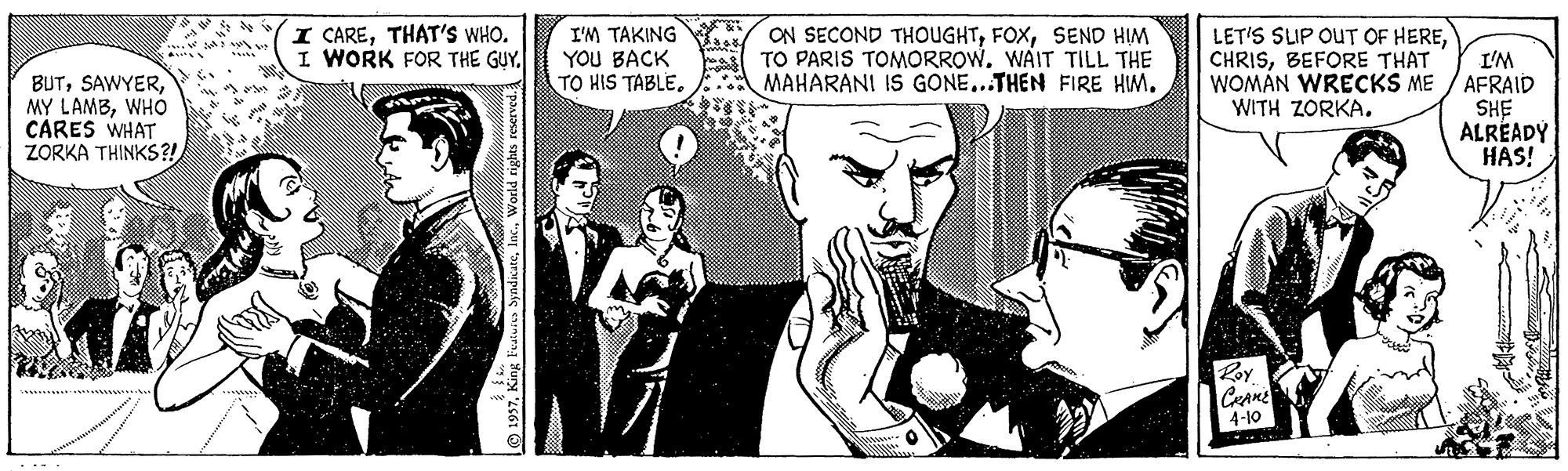 Art Faces (2) OCR: I CARETHAT'S WHO. I WORK FOR THE GUY. I'M TAKING YOU BACK TO HIS TABLESEND HIM TO PARIS TOMORROW. WAIT TILL THE MAHARANI IS GONE...THEN FIRE HM. LET'S SIP OUT OF HEREBEFORE THAT WOMAN WRECKS ME WITH ZORKA. I'M AFRAID BUTWHO CARES WHAT ZORKA THINKS?! HS ALRÉADY HAS! Roy 4-10 I CARETHAT'S WHO. I WORK FOR THE GUY. I'M TAKING YOU BACK TO HIS TABLEON SECOND THOUGHTSEND HIM TO PARIS TOMORROW. WAIT TILL THE MAHARANI IS GONE...THEN FIRE HM. LET'S SIP OUT OF HEREBEFORE THAT WOMAN WRECKS ME WITH ZORKA. I'M AFRAID BUTMY LAMBWHO CARES WHAT ZORKA THINKS?! HS ALRÉADY HAS! Roy 4-10