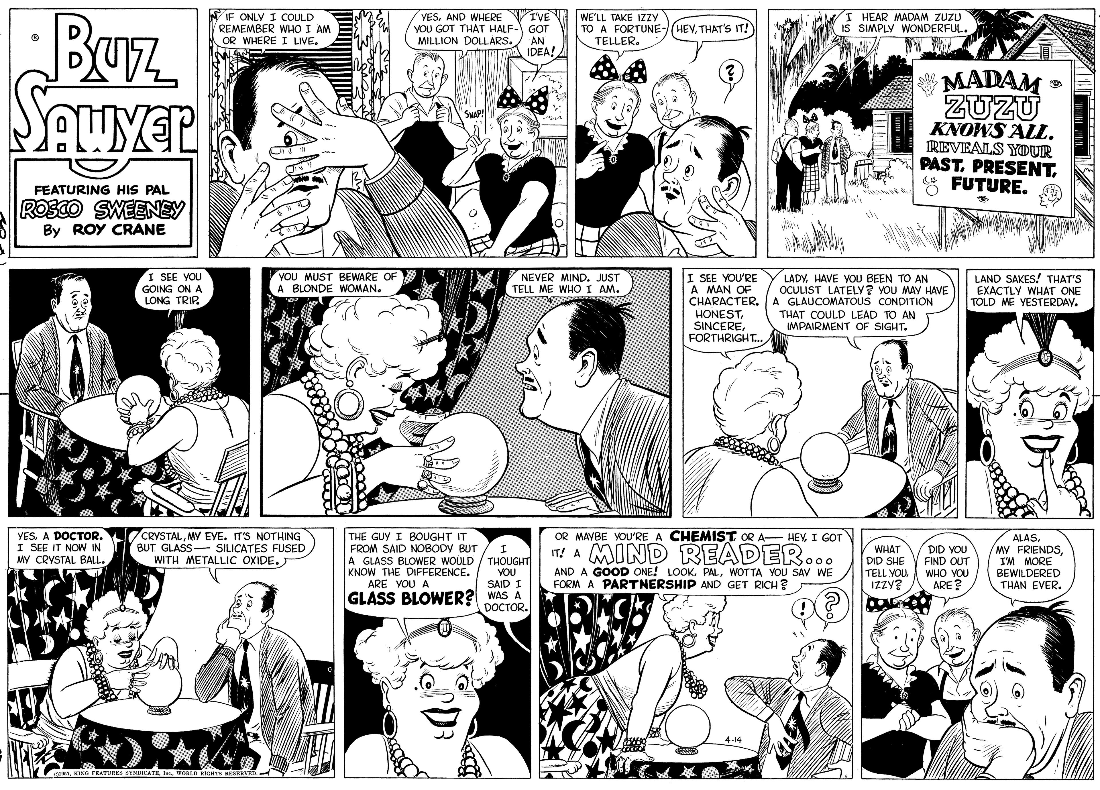 Organism OCR: BUz Sauyer IF ONLY I COULD REMEMBER WHO I AM OR WHERE I LIVE. I'VE YOU GOT THAT HALF- GOT YESAND WHERE WE'LL TAKE IZZY TO A FORTUNE-/(HEVTHAT's IT! TELLER. I HEAR MADAM ZUZU IS SIMPLY WONDERFUL. MILLION DOLLARS. AN IDEA! MADAM ZUZU KNOWS ALL. TREVEALS YOUR PAST* FUTURE. FEATURING HIS PAL ROSCO SWEENEY By ROY CRANE I SEE VOU GOING ON A LONG TRIP. YOU MUST BEWARE OF A BLONDE WOMAN. I SEE YOU'RE A MAN OF CHARACTER. A GLAUCOMATOUS CONDITION HONESTFORTHRIGHT. LAND SAKES! THAT'S EXACTLY WHAT ONE TOLD ME YESTERDAY. NEVER MIND. JUST TELL ME WHO I AM. LADYHAVE VOU BEEN TO AN OCULIST LATELY? YOU MAY HAVE THAT COULD LEAD TO AN MPAIRMENT OF SIGHT. 7CRYSTALMY EYE. IT'S NOTHING BUT GLASS- SILICATES FUSED WITH METALLIC OXIDE. OR MAYBE YOU'RE A CHEMIST OR A- HEVI GOT YES. A DOCTOR. I SEE IT NOW IN MY CRYSTAL BALL. THE GUY I BOUGHT IT FROM SAID NOBODY BUT A GLASS BLOWER WOULD / THOUGHT KNOW THE DIFFERENCE. ARE VOU A IT! A MIND READER... AND A GOOD ONE! LOOK. PALWOTTA YOU SAV WE FORM A PARTNERSHIP AND GET RICH? ALASI'M MORE BEWILDERED THAN EVER. I WHAT DID SHE TELL YOU IZZY? DID YOU FIND OUT WHO VOU ARE? YOU SAID I GLASS BLOWER? WAS A DOCTOR. 4-14 ganTBUz Sauyer IF ONLY I COULD REMEMBER WHO I AM OR WHERE I LIVE. I'VE YOU GOT THAT HALF- GOT YESAND WHERE WE'LL TAKE IZZY TO A FORTUNE-/(HEVTHAT's IT! TELLER. I HEAR MADAM ZUZU IS SIMPLY WONDERFUL. MILLION DOLLARS. AN IDEA! MADAM ZUZU KNOWS ALL. TREVEALS YOUR PAST* FUTURE. FEATURING HIS PAL ROSCO SWEENEY By ROY CRANE I SEE VOU GOING ON A LONG TRIP. YOU MUST BEWARE OF A BLONDE WOMAN. I SEE YOU'RE A MAN OF CHARACTER. A GLAUCOMATOUS CONDITION HONESTFORTHRIGHT. LAND SAKES! THAT'S EXACTLY WHAT ONE TOLD ME YESTERDAY. NEVER MIND. JUST TELL ME WHO I AM. LADYHAVE VOU BEEN TO AN OCULIST LATELY? YOU MAY HAVE THAT COULD LEAD TO AN MPAIRMENT OF SIGHT. 7CRYSTALMY EYE. IT'S NOTHING BUT GLASS- SILICATES FUSED WITH METALLIC OXIDE. OR MAYBE YOU'RE A CHEMIST OR A- HEVI GOT YES. A DOCTOR. I SEE IT NOW IN MY CRYSTAL BALL. THE GUY I BOUGHT IT FROM SAID NOBODY BUT A GLASS BLOWER WOULD / THOUGHT KNOW THE DIFFERENCE. ARE VOU A IT! A MIND READER... AND A GOOD ONE! LOOK. PALWOTTA YOU SAV WE FORM A PARTNERSHIP AND GET RICH? ALASMY FRIENDSI'M MORE BEWILDERED THAN EVER. I WHAT DID SHE TELL YOU IZZY? DID YOU FIND OUT WHO VOU ARE? YOU SAID I GLASS BLOWER? WAS A DOCTOR. 4-14 ganTKING PRATURES SYNDICATEI WORLD RIGHTS REEERVED