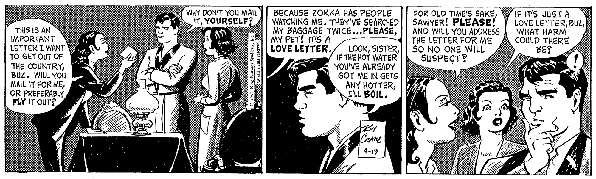 Newspaper Faces (1) OCR: WHY DON'T YOU MAIL ITYOURSELF? BECAUSE ZORKA HAS PEOPLE WATCHING ME. THEY'VE SEARCHED MY BAGGAGE TWICE...PLEASEMY PET! IT'S A LOVE LETTER. FOR OLD TIME'S SAKESAWYER! PLEASE! AND WILL YOU ADDRESS THE LETTER FOR ME SO NO ONE WILL SUSPECT? IF IT'S JUST A LOVE LETTERWHAT HARM COULD THERE BE? THIS IS AN IMPORTANT LETTER I WANT TO GET OUT OF THE COUNTRYWILL YOU MAIL IT FOR MEOR PREFERABLY FLY IT OUT? LOOKIF THE HOT WATER YOU'VE ALREADY GOT ME IN GETS ANY HOTTERILL BOIL. CRARE 4-19 WHY DON'T YOU MAIL ITYOURSELF? BECAUSE ZORKA HAS PEOPLE WATCHING ME. THEY'VE SEARCHED MY BAGGAGE TWICE...PLEASEMY PET! IT'S A LOVE LETTER. FOR OLD TIME'S SAKESAWYER! PLEASE! AND WILL YOU ADDRESS THE LETTER FOR ME SO NO ONE WILL SUSPECT? IF IT'S JUST A LOVE LETTERWHAT HARM COULD THERE BE? THIS IS AN IMPORTANT LETTER I WANT TO GET OUT OF THE COUNTRYWILL YOU MAIL IT FOR MEOR PREFERABLY FLY IT OUT? LOOKIF THE HOT WATER YOU'VE ALREADY GOT ME IN GETS ANY HOTTERILL BOIL. CRARE 4-19