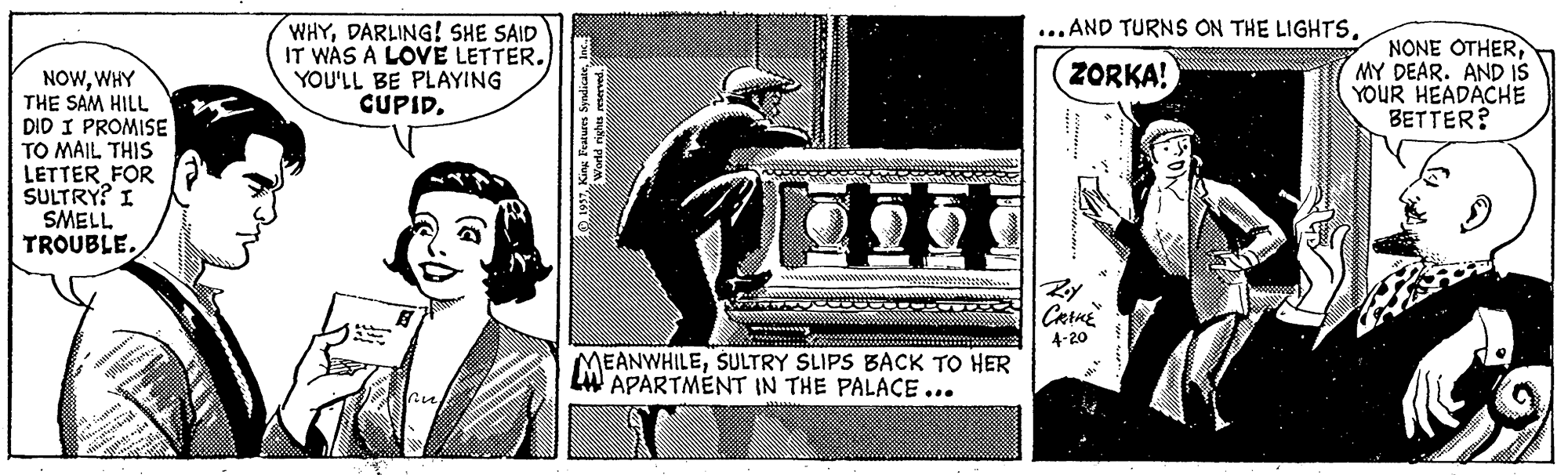 History OCR: ...AND TURNS ON THE LIGHTSDARLING! SHE SAID IT WAS A LOVE LETTER. YOU'LL BE PLAYING CUPIDMY DEAR. AND IS YOUR HEADACHE BETTER? ZORKA! NOWWHY THE SAM HILL DID I PROMISE TO MAIL THIS LETTER FOR SULTRY? I SMELL TROUBLERy 4-20 MEANWHILESULTRY SLIPS BACK TO HER LW APARTMENT IN THE PALACE ... World rights reserved. ...AND TURNS ON THE LIGHTSDARLING! SHE SAID IT WAS A LOVE LETTER. YOU'LL BE PLAYING CUPIDNONE OTHERMY DEAR. AND IS YOUR HEADACHE BETTER? ZORKA! NOWWHY THE SAM HILL DID I PROMISE TO MAIL THIS LETTER FOR SULTRY? I SMELL TROUBLERy 4-20 MEANWHILESULTRY SLIPS BACK TO HER LW APARTMENT IN THE PALACE ... World rights reserved.
