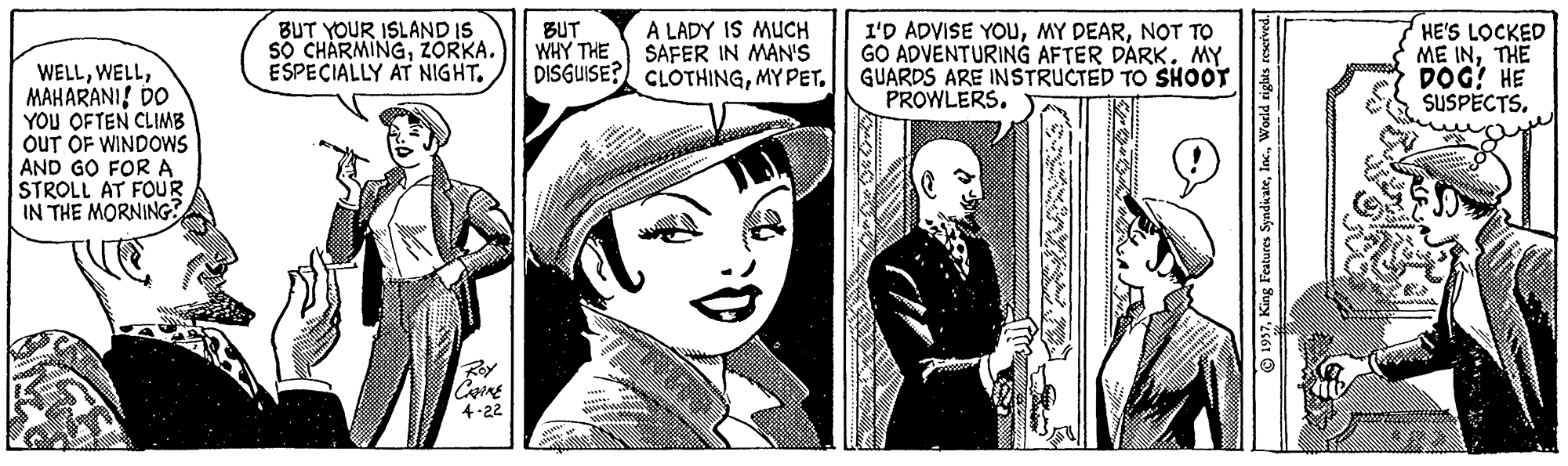 Comic book OCR: BUT YOUR ISLAND IS SO CHARMINGZORKA. ESPECIALLY AT NIGHT. BUT WHY THE DISGUISE? CLOTHINGMY PET. I'D ADVISE YOuNOT TO GO ADVENTURING AFTER DARK. MY GUARDS ARE INSTRUCTED TO SHOOT PROWLERS. HE'S LOCKED ME INTHE DOG! HE SUSPECTS. A LADY IS MUCH SAFER IN MAN'S WELLMAHARANI! DO YOU OFTEN CLIMB OUT OF WINDOWS AND GO FORA STROLL AT FOUR IN THE MORNING?A 4-22 957King Features Syndict BUT YOUR ISLAND IS SO CHARMINGZORKA. ESPECIALLY AT NIGHT. BUT WHY THE DISGUISE? CLOTHINGMY PET. I'D ADVISE YOuMY DEARNOT TO GO ADVENTURING AFTER DARK. MY GUARDS ARE INSTRUCTED TO SHOOT PROWLERS. HE'S LOCKED ME INTHE DOG! HE SUSPECTS. A LADY IS MUCH SAFER IN MAN'S WELLMAHARANI! DO YOU OFTEN CLIMB OUT OF WINDOWS AND GO FORA STROLL AT FOUR IN THE MORNING?A 4-22 957King Features Syndict