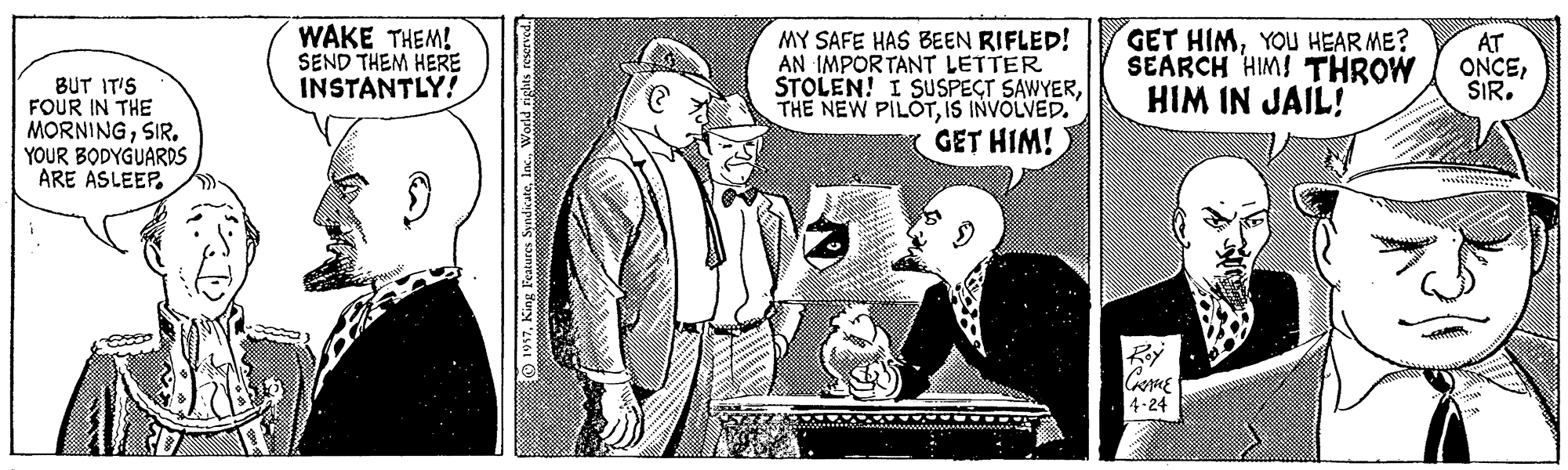 Comic book OCR: BUT IT'S FOUR IN THE MORNINGSIR. YOUR BODYGUARDS ARE ASLEEP. WAKE THEM! SEND THEM HERE INSTANTLY! MY SAFE HAS BEEN RIFLED! AN IMPORTANT LETTER STOLEN! I SUSPECT SAWYERIS INVOLVED. GET HIM! GET HIMYOU HEAR ME? SEARCH HIM! THROW HIM IN JAIL! AT ONCESIR. Roy 4-24 BUT IT'S FOUR IN THE MORNINGSIR. YOUR BODYGUARDS ARE ASLEEP. WAKE THEM! SEND THEM HERE INSTANTLY! MY SAFE HAS BEEN RIFLED! AN IMPORTANT LETTER STOLEN! I SUSPECT SAWYERTHE NEW PILOTIS INVOLVED. GET HIM! GET HIMYOU HEAR ME? SEARCH HIM! THROW HIM IN JAIL! AT ONCESIR. Roy 4-24