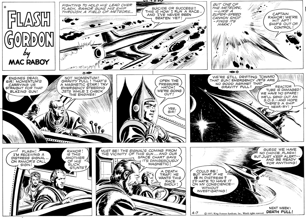 Parallel OCR: BUT ONE OE THE METEORS-LIKE A SUPER-SPEED CANNON SHOT - FINDS ITS MARK! FLASH FIGHTING TO HOLD HIS LEAD OVER FLASHRAMOR GUNS HIS SHIP THROUGH A FIELD OF METEORS... SUICIDE OR SUCCESS! THIS IS HOW I RUN A RACE. AND I'VE NEVER BEEN BEATEN YET! CAPTAIN RAMOR! WE'RE HIT AFT! SHIP'S OUT OF CONTROL! GORDON by MAC RABOY ENGINES DEADSIR! MOMENTUM'S CARRYING US STRAIGHT FOR THAT BLAZING SUN! NOT MOMENTUM! GRAVITY PULL! THAT'S A MAGNETIC STAR! TRY EMERGENCY STEERING JETS WHILE I CHECK THE ENGINES! OPEN THE PRESSURE ???CH! WE'RE GOING OUT! WE'RE STILL DRIFTING TOWARD THAT SUN! EMERGENCY JETS ARE NO GOOD AGAINST THAT GRAVITY PULL! REACTOR TUBE IS DAMAGED! WE HAVE NO SPARE! WE'LL SEND OUT AN S.O.S.--AND HOPE THERE'S A SHIP NEAR-BY! YESSIR! FLASH! I'M RECEIVING A DISTRESS SIGNAL. ON RAMOR'S CALL SIGN! RAMOR! IS THIS ANOTHER OF HIS SLICK STUNTS? MUST BE! THE SIGNAL'S COMING FROM THE VICINITY OF THIS SUN ... AND OUR SPACE CHART SAYS IT'S DANGEROUSLY MAGNETIC! GUESS WE HAVE NO CHOICEFLASH! BUT JUST KEEP ALERT- AND BE READY FOR ANYTHING! A DEATH TRAP! HE WANTS THIS RACE BADLY! COULD BE BUT WHAT IF HE IS IN DISTRESS ? I'D HATE TO HAVE IT ON MY CONSCIENCE-- WITHOUT INVESTIGATING! NEXT WEEK: 4-7 O 1957World rights reserved. DEATH PULL! BUT ONE OE THE METEORS-LIKE A SUPER-SPEED CANNON SHOT - FINDS ITS MARK! FLASH FIGHTING TO HOLD HIS LEAD OVER FLASHRAMOR GUNS HIS SHIP THROUGH A FIELD OF METEORS... SUICIDE OR SUCCESS! THIS IS HOW I RUN A RACE. AND I'VE NEVER BEEN BEATEN YET! CAPTAIN RAMOR! WE'RE HIT AFT! SHIP'S OUT OF CONTROL! GORDON by MAC RABOY ENGINES DEADSIR! MOMENTUM'S CARRYING US STRAIGHT FOR THAT BLAZING SUN! NOT MOMENTUM! GRAVITY PULL! THAT'S A MAGNETIC STAR! TRY EMERGENCY STEERING JETS WHILE I CHECK THE ENGINES! OPEN THE PRESSURE ???CH! WE'RE GOING OUT! WE'RE STILL DRIFTING TOWARD THAT SUN! EMERGENCY JETS ARE NO GOOD AGAINST THAT GRAVITY PULL! REACTOR TUBE IS DAMAGED! WE HAVE NO SPARE! WE'LL SEND OUT AN S.O.S.--AND HOPE THERE'S A SHIP NEAR-BY! YESSIR! FLASH! I'M RECEIVING A DISTRESS SIGNAL. ON RAMOR'S CALL SIGN! RAMOR! IS THIS ANOTHER OF HIS SLICK STUNTS? MUST BE! THE SIGNAL'S COMING FROM THE VICINITY OF THIS SUN ... AND OUR SPACE CHART SAYS IT'S DANGEROUSLY MAGNETIC! GUESS WE HAVE NO CHOICEFLASH! BUT JUST KEEP ALERT- AND BE READY FOR ANYTHING! A DEATH TRAP! HE WANTS THIS RACE BADLY! COULD BE BUT WHAT IF HE IS IN DISTRESS ? I'D HATE TO HAVE IT ON MY CONSCIENCE-- WITHOUT INVESTIGATING! NEXT WEEK: 4-7 O 1957King leatures SyndicateWorld rights reserved. DEATH PULL!