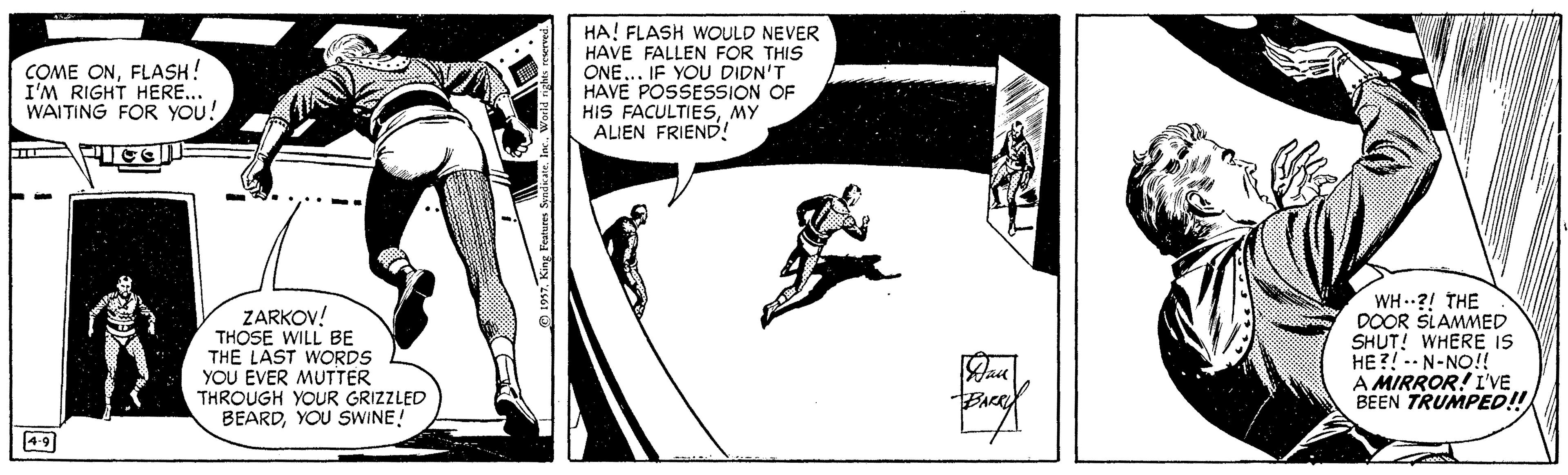 Illustration OCR: COME ONFLASH! I'M RIGHT HERE... WAITING FOR YOU! HA! FLASH WOULD NEVER HAVE FALLEN FOR THIS ONE.. IF YOU DIDN'T HAVE POSSESSION OF HIS FACULTIESMY ALIEN FRIEND! ZARKOV! THOSE WILL BE THE LAST WORDS YOU EVER MUTTER THROUGH YOUR GRIZZLED BEARDYOU SWINE! WH -.?! THE DOOR SLAMMED SHUT! WHERE IS HE?!-- N-NO!! A MIRROR! I'VE BEEN TRUMPED!! 4-9 COME ONFLASH! I'M RIGHT HERE... WAITING FOR YOU! HA! FLASH WOULD NEVER HAVE FALLEN FOR THIS ONE.. IF YOU DIDN'T HAVE POSSESSION OF HIS FACULTIESMY ALIEN FRIEND! ZARKOV! THOSE WILL BE THE LAST WORDS YOU EVER MUTTER THROUGH YOUR GRIZZLED BEARDYOU SWINE! WH -.?! THE DOOR SLAMMED SHUT! WHERE IS HE?!-- N-NO!! A MIRROR! I'VE BEEN TRUMPED!! 4-9
