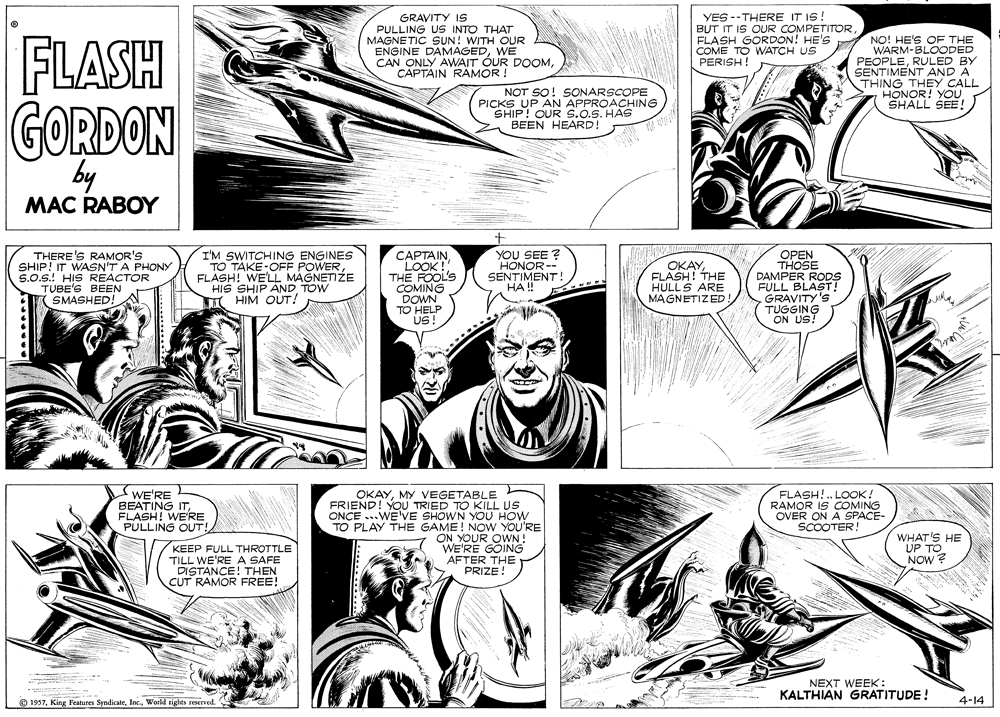 Publication OCR: COMING FLASH GRAVITY IS PULLING US INTO THAT MAGNETIC SUN! WITH OUR ENGINE DAMAGEDWE CAN ONLY AWAIT ÓUR DOOMCAPTAIN RAMOR ! YES --THERE IT IS! BUT IT IS OUR COMPETITOR FLASH GORDON! HE'S COME TO WATCH US PERISH! NO! HE'S OF THE WARM-BLOODED PEOPLERULED BY SENTIMENT AND A THING THEY CALL HONOR! YOU SHALL SEE! NOT SO! SONARSCOPE PICKS UP AN APPROACHING SHIP! OUR S.o.S. HAS BEEN HEARD! GORDON by MAC RABOY THERE'S RAMOR'S SHIP! IT WASN'T A PHONY S.0.S.! HIS REACTOR TUBE'S BEEN SMASHED! I'M SWITCHING ENGINES TO TAKE-OFF POWERFLASH! WE'L MAGNETIZE HIS SHIP AND TOW HIM OUT! ????AINLOOK ! THE FOOL'S YOU SEE ? HONOR-- SENTIMENT! HA !! OKAYFLASH! THE HULLS ARE MAGNETIZED OPEN THOSE DAMPER RODS FULL BLAST! GRAVITY'S TUGGING ON US! TO HELP US! WE'RE BEATING ITFLASH! WE'RE PULLING OUT! FLASH! . LOOK ! RAMOR IS COMING OVER ON A SPACE- SCOOTER! OKAYMY VEGETABLE FRIEND! YOU TRIED TO KILL US ONCE ...WE'VE SHOWN YOU HOW TO PLAY THE GAME! NOW YOU'RE ON YOUR OWN! WE'RE GOING AFTER THE PRIZE! KEEP FULL THROTTLE TILL WE'RE A SAFE DISTANCE! THEN CUT RAMOR FREE! WHAT'S HE UP TO NOW? NEXT WEEK : KALTHIAN GRATITUDE! O 1957Woeld tights reserved. 4-14 COMING FLASH GRAVITY IS PULLING US INTO THAT MAGNETIC SUN! WITH OUR ENGINE DAMAGEDWE CAN ONLY AWAIT ÓUR DOOMCAPTAIN RAMOR ! YES --THERE IT IS! BUT IT IS OUR COMPETITOR FLASH GORDON! HE'S COME TO WATCH US PERISH! NO! HE'S OF THE WARM-BLOODED PEOPLERULED BY SENTIMENT AND A THING THEY CALL HONOR! YOU SHALL SEE! NOT SO! SONARSCOPE PICKS UP AN APPROACHING SHIP! OUR S.o.S. HAS BEEN HEARD! GORDON by MAC RABOY THERE'S RAMOR'S SHIP! IT WASN'T A PHONY S.0.S.! HIS REACTOR TUBE'S BEEN SMASHED! I'M SWITCHING ENGINES TO TAKE-OFF POWERFLASH! WE'L MAGNETIZE HIS SHIP AND TOW HIM OUT! ????AINLOOK ! THE FOOL'S YOU SEE ? HONOR-- SENTIMENT! HA !! OKAYFLASH! THE HULLS ARE MAGNETIZED OPEN THOSE DAMPER RODS FULL BLAST! GRAVITY'S TUGGING ON US! TO HELP US! WE'RE BEATING ITFLASH! WE'RE PULLING OUT! FLASH! . LOOK ! RAMOR IS COMING OVER ON A SPACE- SCOOTER! OKAYMY VEGETABLE FRIEND! YOU TRIED TO KILL US ONCE ...WE'VE SHOWN YOU HOW TO PLAY THE GAME! NOW YOU'RE ON YOUR OWN! WE'RE GOING AFTER THE PRIZE! KEEP FULL THROTTLE TILL WE'RE A SAFE DISTANCE! THEN CUT RAMOR FREE! WHAT'S HE UP TO NOW? NEXT WEEK : KALTHIAN GRATITUDE! O 1957King Features SyndicateWoeld tights reserved. 4-14