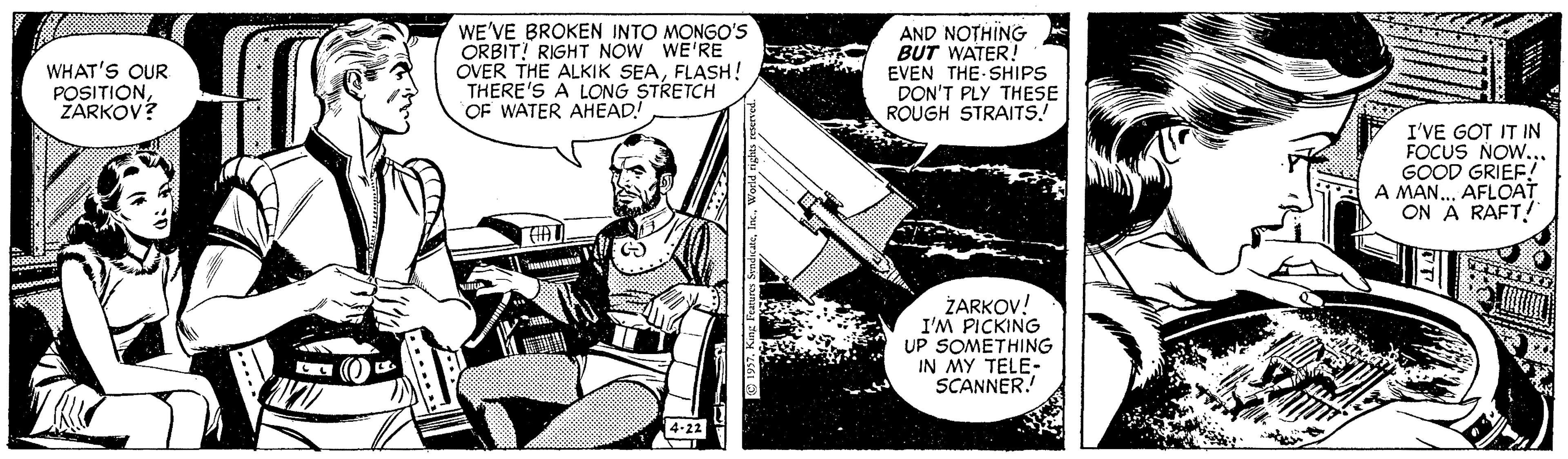 Publication OCR: WE'VE BROKEN INTO MONGO'S ORBIT! RIGHT NOW WE'RE OVER THE ALKIK SEAFLASH! THERE'S A LONG STRETCH OF WATER AHEAD! AND NOTHING BUT WATER EVEN THE SHIPS DON'T PLY THESE ROUGH STRAITS! WHAT'S QUR POSITIONZARKOV? I'VE GOT IT IN FOCUS NOW... GOOD GRIEF! A MAN.. AFLOAT ON A RAFT! ZARKOV! I'M PICKING UP SOMETHING IN MY TELE- SCANNER! 4-22 WE'VE BROKEN INTO MONGO'S ORBIT! RIGHT NOW WE'RE OVER THE ALKIK SEAFLASH! THERE'S A LONG STRETCH OF WATER AHEAD! AND NOTHING BUT WATER EVEN THE SHIPS DON'T PLY THESE ROUGH STRAITS! WHAT'S QUR POSITIONZARKOV? I'VE GOT IT IN FOCUS NOW... GOOD GRIEF! A MAN.. AFLOAT ON A RAFT! ZARKOV! I'M PICKING UP SOMETHING IN MY TELE- SCANNER! 4-22