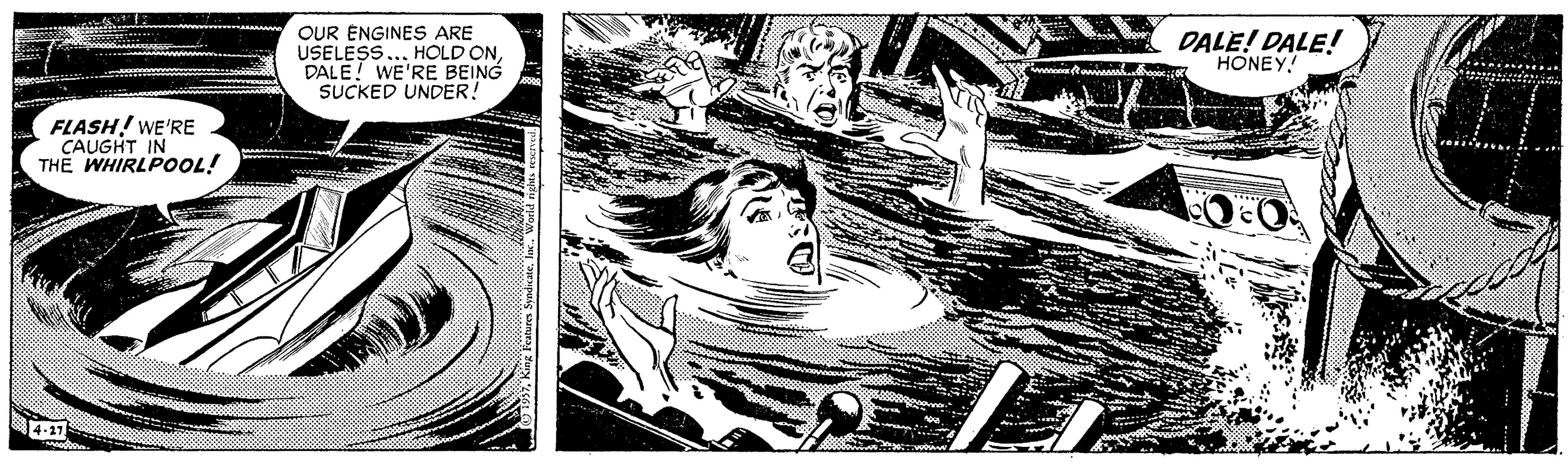 Monochrome OCR: OUR ENGINES ARE USELESS... HOLD ONDALE! WE'RE BEING SUCKED UNDER! DALE! DALE! HONEY! FLASH! WE'RE CAUGHT IN THE WHIRLPOOL! 4-17 King Features Syndicate. in OUR ENGINES ARE USELESS... HOLD ONDALE! WE'RE BEING SUCKED UNDER! DALE! DALE! HONEY! FLASH! WE'RE CAUGHT IN THE WHIRLPOOL! 4-17 King Features Syndicate. in