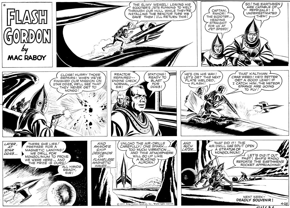Line OCR: so! THE EAKE OF FLASH THE SLIMY WEASEL! LEAVING HIS SCOOTER'S JETS RUNNING TO MELT THROUGH OUR HULL WHILE THEY'RE INSTALLING THE REACTOR TUBE WE GAVE THEM ! ILL RETURN THIS! CAPTAINRAMOR! THE SCOOTER.. HEADING STRAIGHT FOR US AT JET SPEED! ARE CAPABLE - REPRISALS! I UNDERESTIMATED THEM! GORDON by MAC RABOY HE'S ON HIS WAY. LET'S GET THIS NEXT PLATE WELDEDFLASH! THAT KALTHIAN CRAB WEED! HE'D BETTER GET A GOOD LEAD! IF I CATCH HIMTHE METEOR SPARKS ARE GOING TO FLY! STATIONS! READY TO BLAST CLOSE! HURRY THOSE REPAIRS! WHEN WE'VE FINISHED OUR MISSION ON STAR DDS3WE'LL SEE THAT THEY NEVER GET TO MONGO REACTOR REPAIRED-- ENGINE CHECK NORMALSIR! FOR DDS3 AND RAMOR'S SHIP DESCENDS ON FLAMELESS MAGNETIC WAVES... UNLOAD THE AIR-DRILLS CAREFULLY! ONE SPARK... TOO MUCH VIBRATION .. AND THIS ATMOSPHERE WILL GO UP LIKE A BLAZING AURORA THAT DID IT! THE AIR-DRILL HAS SPLIT OPEN A STRATUM OF MONGOLINIUM! AND MUCH LATER. LATERTHERE SHE LIES! PREPARÉ FOR A MAGNETIC LANDING! WE DRILL FOR MONGOLINIUM TO PROVE WE WERE HERE.... AND THE PRIZE IS OURS! STAR DDS3.. LET'S DIG IT OUT FAST! SHIP'S RADIO REPORTS THE EARTHMENS ROCKET APPROACHING! ALL HANDS READY SIR! NEXT WEEK- DEADLY SOUVENIR ! pnym 4-28 © 1997. King Features SyndicateWorld rights reserved. so! THE EAKE OF FLASH THE SLIMY WEASEL! LEAVING HIS SCOOTER'S JETS RUNNING TO MELT THROUGH OUR HULL WHILE THEY'RE INSTALLING THE REACTOR TUBE WE GAVE THEM ! ILL RETURN THIS! CAPTAINRAMOR! THE SCOOTER.. HEADING STRAIGHT FOR US AT JET SPEED! ARE CAPABLE - REPRISALS! I UNDERESTIMATED THEM! GORDON by MAC RABOY HE'S ON HIS WAY. LET'S GET THIS NEXT PLATE WELDEDFLASH! THAT KALTHIAN CRAB WEED! HE'D BETTER GET A GOOD LEAD! IF I CATCH HIMTHE METEOR SPARKS ARE GOING TO FLY! STATIONS! READY TO BLAST CLOSE! HURRY THOSE REPAIRS! WHEN WE'VE FINISHED OUR MISSION ON STAR DDS3WE'LL SEE THAT THEY NEVER GET TO MONGO REACTOR REPAIRED-- ENGINE CHECK NORMALSIR! FOR DDS3 AND RAMOR'S SHIP DESCENDS ON FLAMELESS MAGNETIC WAVES... UNLOAD THE AIR-DRILLS CAREFULLY! ONE SPARK... TOO MUCH VIBRATION .. AND THIS ATMOSPHERE WILL GO UP LIKE A BLAZING AURORA THAT DID IT! THE AIR-DRILL HAS SPLIT OPEN A STRATUM OF MONGOLINIUM! AND MUCH LATER. LATERTHERE SHE LIES! PREPARÉ FOR A MAGNETIC LANDING! WE DRILL FOR MONGOLINIUM TO PROVE WE WERE HERE.... AND THE PRIZE IS OURS! STAR DDS3.. LET'S DIG IT OUT FAST! SHIP'S RADIO REPORTS THE EARTHMENS ROCKET APPROACHING! ALL HANDS READY SIR! NEXT WEEK- DEADLY SOUVENIR ! pnym 4-28 © 1997. King Features SyndicateWorld rights reserved.