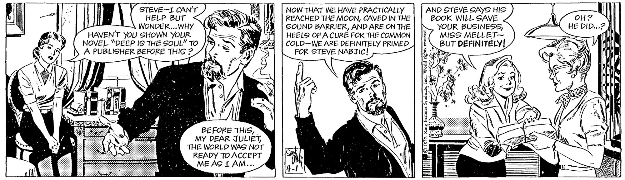 Comic book OCR: STEVE-I CAN'T HELP BUT WONDER..WHY HAVEN'T YOU SHOWN YOUR NOVEL "DEEP IS THE SOUL" TO A PUBLISHER BEFORE THIS? NOW THAT WE HAVE PRACTICALLY REACHED THE MOONCAVED IN THE SOUND BARRIERAND ARE ON THE HEELS OF A CURE FOR THE COMMON COLD-WE ARE DEFINITELY PRIMED FOR STEVE NABJIC! AND STEVE SAYS HIS BOOK WILL SAVE YOUR BUSINESSMISS MELLET- BUT DEFINITELY! OH? HE DID...? BEFORE THIS. MY DEAR JULIETTHE WORLD WAS NOT READY TO ACCEPT ME AS I AM... 4-1 STEVE-I CAN'T HELP BUT WONDER..WHY HAVEN'T YOU SHOWN YOUR NOVEL "DEEP IS THE SOUL" TO A PUBLISHER BEFORE THIS? NOW THAT WE HAVE PRACTICALLY REACHED THE MOONCAVED IN THE SOUND BARRIERAND ARE ON THE HEELS OF A CURE FOR THE COMMON COLD-WE ARE DEFINITELY PRIMED FOR STEVE NABJIC! AND STEVE SAYS HIS BOOK WILL SAVE YOUR BUSINESSMISS MELLET- BUT DEFINITELY! OH? HE DID...? BEFORE THIS. MY DEAR JULIETTHE WORLD WAS NOT READY TO ACCEPT ME AS I AM... 4-1