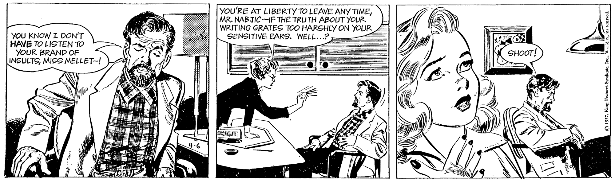 Illustration OCR: YOU'RE AT LIBERTY TO LEAVE ANY TIMEMR. NABJIC-IF THE TRUTH ABOUT YOUR WRITING GRATES TOO HARSHLY ON YOUR SENSITIVE EARS. WELL...? YOU KNOW I DON'T HAVE TO LISTEN TO YOUR BRAND OF INSULTSMISS MELLET-! SHOOT! YOU'RE AT LIBERTY TO LEAVE ANY TIMEMR. NABJIC-IF THE TRUTH ABOUT YOUR WRITING GRATES TOO HARSHLY ON YOUR SENSITIVE EARS. WELL...? YOU KNOW I DON'T HAVE TO LISTEN TO YOUR BRAND OF INSULTSMISS MELLET-! SHOOT!