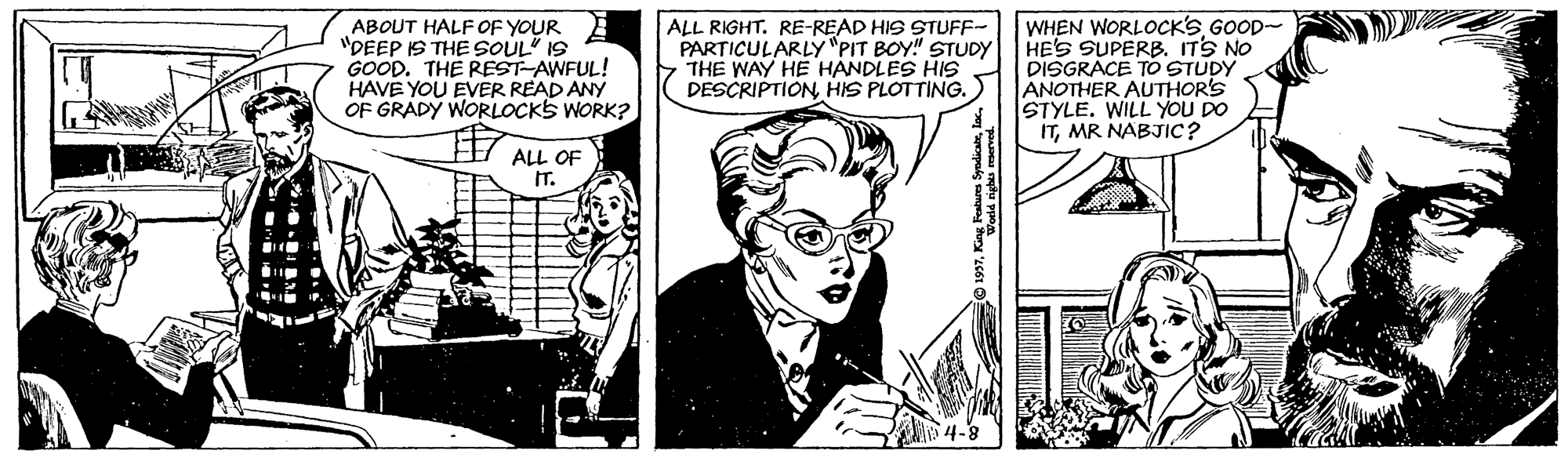 Illustration OCR: ABOUT HALF OF YOUR B "DEEP IS THE SOUL" I9 GOOD. THE REST-AWFUL! HAVE YOU EVER READ ANY OF GRADY WORLOCKS WORK? ALL RIGHT. RE-READ HIS STUFF- PARTICULARLY"PIT BOY" STUDY THE WAY HE HANDLES HIS DESCRIPTIONHIS PLOTTING. WHEN WORLOCK'S GOOD- HE'S SUPERB. ITS NO DISGRACE TO STUDY ANOTHER AUTHOR'S STYLE. WILL YOU DO ITMR NABJIC? ? ALL OF IT. ABOUT HALF OF YOUR B "DEEP IS THE SOUL" I9 GOOD. THE REST-AWFUL! HAVE YOU EVER READ ANY OF GRADY WORLOCKS WORK? ALL RIGHT. RE-READ HIS STUFF- PARTICULARLY"PIT BOY" STUDY THE WAY HE HANDLES HIS DESCRIPTIONHIS PLOTTING. WHEN WORLOCK'S GOOD- HE'S SUPERB. ITS NO DISGRACE TO STUDY ANOTHER AUTHOR'S STYLE. WILL YOU DO ITMR NABJIC? ? ALL OF IT.