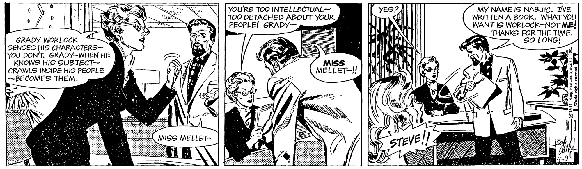 Style OCR: YOU'RE TOO INTELLECTUAL- TOO DETACHED ABOUT YOUR PEOPLE! GRADY- MY NAME IS NABJICIVE WRITTEN A BOOK. WHAT YOU WANT IS WORLOCK-NOT ME! THANKS FOR THE TIME. SO LONG! YES? GRADY WORLOCK SENSES HIS CHARACTERS- YOU DON'T. GRADY-WHEN HE KNOWS HIS SUBJECT- CRAWLS INSIDE HIS PEOPLE BECOMES THEM. MISS MELLET-! MISS MELLET- STEVE! YOU'RE TOO INTELLECTUAL- TOO DETACHED ABOUT YOUR PEOPLE! GRADY- MY NAME IS NABJICIVE WRITTEN A BOOK. WHAT YOU WANT IS WORLOCK-NOT ME! THANKS FOR THE TIME. SO LONG! YES? GRADY WORLOCK SENSES HIS CHARACTERS- YOU DON'T. GRADY-WHEN HE KNOWS HIS SUBJECT- CRAWLS INSIDE HIS PEOPLE BECOMES THEM. MISS MELLET-! MISS MELLET- STEVE!