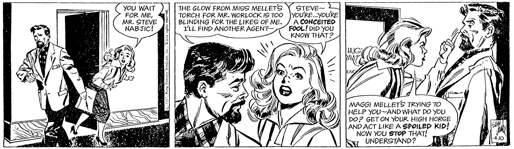 Jaw OCR: YOU WAIT FOR MEMR. STEVE NABJIC! STEVE- TORCH FOR MR. WORLOCK IS TOO YOU'RE.YOU'RE A CONCEITED FOOL! DID YOU KNOW THAT? THE GLOW FROM MISS MELLET'S BLINDING FOR THE LIKES OF ME. I'LL FIND ANOTHER AGENT- HUG PAWE MAGGI MELLETS TRYING TO HELP YOU-AND WHAT DO YOU DO? GET ON YOUR HIGH HORSE AND ACT LIKE A SPOILED KID! NOW YOU STOP THAT! R UNDERSTAND? YOU WAIT FOR MEMR. STEVE NABJIC! STEVE- TORCH FOR MR. WORLOCK IS TOO YOU'RE.YOU'RE A CONCEITED FOOL! DID YOU KNOW THAT? THE GLOW FROM MISS MELLET'S BLINDING FOR THE LIKES OF ME. I'LL FIND ANOTHER AGENT- HUG PAWE MAGGI MELLETS TRYING TO HELP YOU-AND WHAT DO YOU DO? GET ON YOUR HIGH HORSE AND ACT LIKE A SPOILED KID! NOW YOU STOP THAT! R UNDERSTAND?