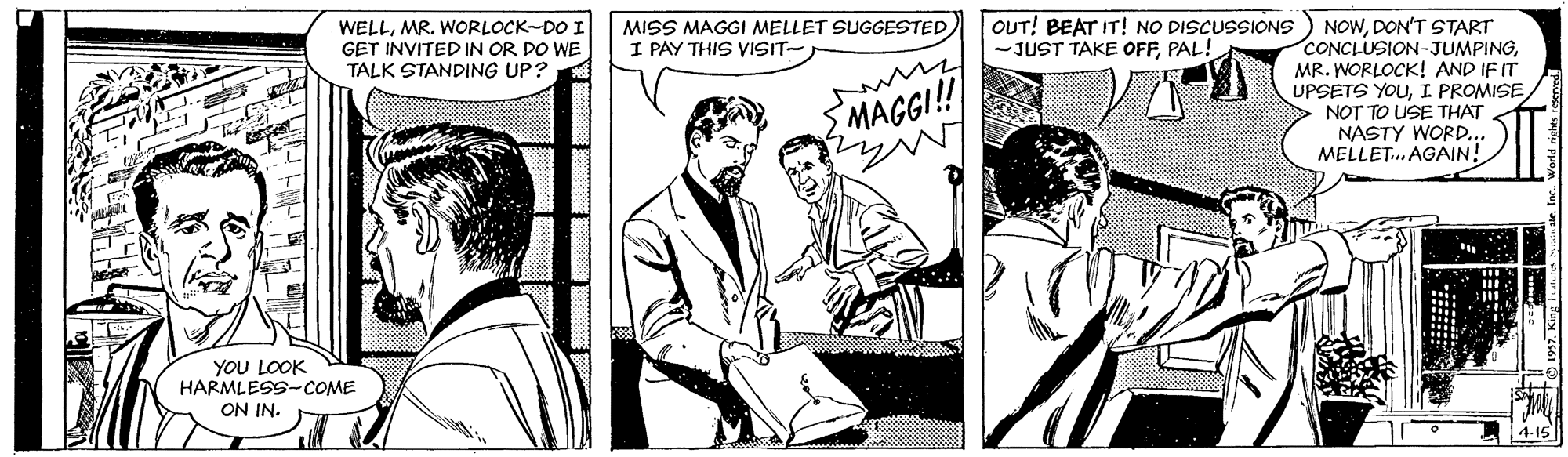 Comic book OCR: OUT! BEAT IT! NO DISCUSSIONS) NOWDON'T START CONCLUSION-JUMPINGMR. WORLOCK! AND IF IT UPSETS YOUI PROMISE NOT TO USE THAT NASTY WORD.. MELLET. AGAIN! WELLMR. WORLOCK-DO I GET INVITED IN OR DO WE TALK STANDING UP? MISS MAGGI MELLET SUGGESTED) I PAY THIS VISIT- JUST TAKE OFFPAL! MAGG! YOU LOOK HARMLESS-COME ON IN. 4-15 OUT! BEAT IT! NO DISCUSSIONS) NOWDON'T START CONCLUSION-JUMPINGMR. WORLOCK! AND IF IT UPSETS YOUI PROMISE NOT TO USE THAT NASTY WORD.. MELLET. AGAIN! WELLMR. WORLOCK-DO I GET INVITED IN OR DO WE TALK STANDING UP? MISS MAGGI MELLET SUGGESTED) I PAY THIS VISIT- JUST TAKE OFFPAL! MAGG! YOU LOOK HARMLESS-COME ON IN. 4-15