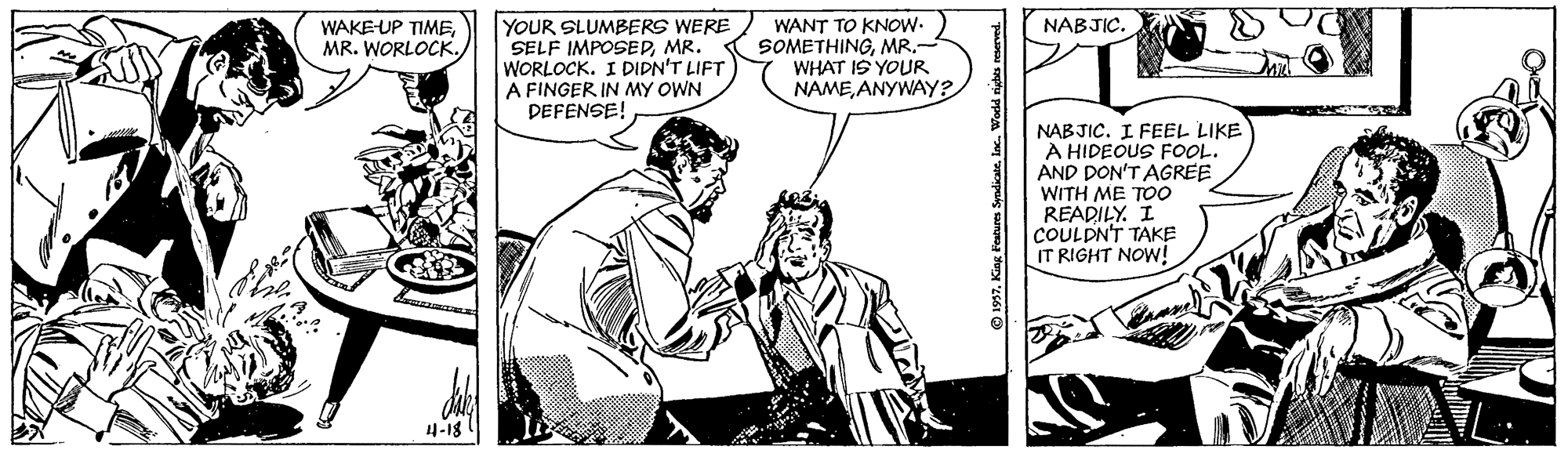 Art OCR: YOUR SLUMBERS WERE SELF IMPOSEDMR. WORLOCK. I DIDN'T LIFT A FINGER IN MY OWN DEFENSE! WANT TO KNOW- SOMETHINGMR.- WHAT IS YOUR NAMEANYWAY? NABJIC. WAKE-UP TIMEMR. WORLOCK. NABJIC. I FEEL LIKE A HIDEOUS FOOL. AND DON'T AGREE WITH ME TOO READILY. I COULDN'T TAKE IT RIGHT NOW! 4-18 © 1957inc. Wodd rights reserved. YOUR SLUMBERS WERE SELF IMPOSEDMR. WORLOCK. I DIDN'T LIFT A FINGER IN MY OWN DEFENSE! WANT TO KNOW- SOMETHINGMR.- WHAT IS YOUR NAMEANYWAY? NABJIC. WAKE-UP TIMEMR. WORLOCK. NABJIC. I FEEL LIKE A HIDEOUS FOOL. AND DON'T AGREE WITH ME TOO READILY. I COULDN'T TAKE IT RIGHT NOW! 4-18 © 1957King Features Syadicateinc. Wodd rights reserved.