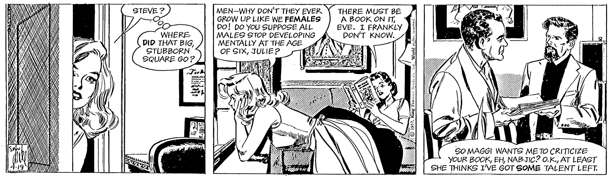 Art OCR: MEN-WHY DON'T THEY EVER GROW UP LIKE WE FEMÁLES DO! DO YOU SUPPOSE ALL MALES STOP DEVELOPING MENTALLY AT THE AGE OF SIXJULIE? STEVE? THERE MUST BE A BOOK ON ITEVE. I FRANKLY DON'T KNOW. WHERE DID THAT BIGSTUBBORN SQUARE GO? SO MAGGI WANTS METO CRITICIZE YOUR BOOKAT LEAST SHE THINKS I'VE GOT SOME TALENT LEFT. MEN-WHY DON'T THEY EVER GROW UP LIKE WE FEMÁLES DO! DO YOU SUPPOSE ALL MALES STOP DEVELOPING MENTALLY AT THE AGE OF SIXJULIE? STEVE? THERE MUST BE A BOOK ON ITEVE. I FRANKLY DON'T KNOW. WHERE DID THAT BIGSTUBBORN SQUARE GO? SO MAGGI WANTS METO CRITICIZE YOUR BOOKNABJIC? O.K.AT LEAST SHE THINKS I'VE GOT SOME TALENT LEFT.