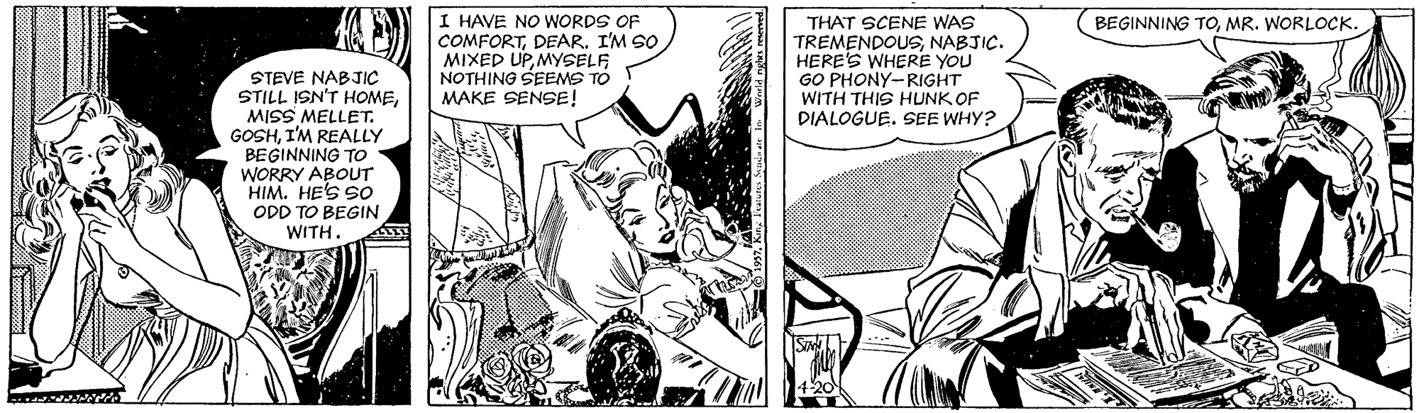Publication OCR: I HAVE NO WORDS OF COMFORTDEAR. I'M SO MIXED UPMYSELF NOTHING SEEMS TO MAKE SENSE! THAT SCENE WAS TREMENDOUSNABJIC. HERE'S WHERE YOU GO PHONY-RIGHT WITH THIS HUNK OF DIALOGUE. SEE WHY? BEGINNING TOMR. WORLOCK. STEVE NABJIC STILL ISN'T HOMEMISS MELLET. GOSHI'M REALLY BEGINNING TO WORRY ABOUT HIM. HE'S SO ODD TO BEGIN WITH I HAVE NO WORDS OF COMFORTDEAR. I'M SO MIXED UPMYSELF NOTHING SEEMS TO MAKE SENSE! THAT SCENE WAS TREMENDOUSNABJIC. HERE'S WHERE YOU GO PHONY-RIGHT WITH THIS HUNK OF DIALOGUE. SEE WHY? BEGINNING TOMR. WORLOCK. STEVE NABJIC STILL ISN'T HOMEMISS MELLET. GOSHI'M REALLY BEGINNING TO WORRY ABOUT HIM. HE'S SO ODD TO BEGIN WITH
