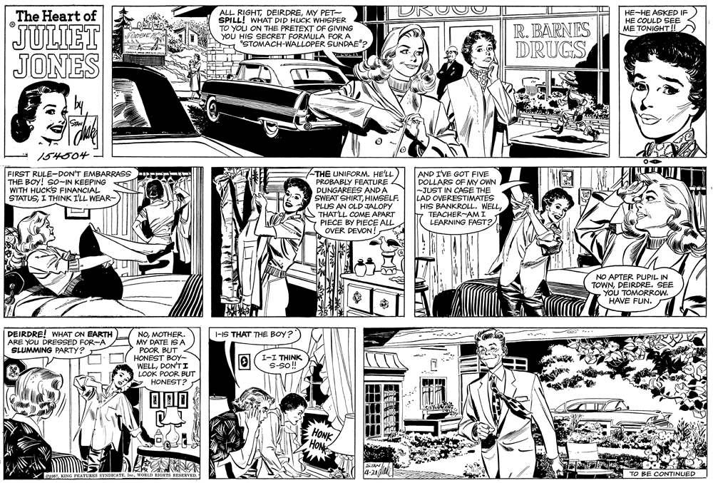 Font OCR: ALL RIGHTMY PET- SPILL! WHAT DID HUCK WHISPER TO YOU ON THE PRETEXT OF GIVING YOU HIS SECRET FORMULA FOR A "STOMACH-WALLOPER SUNDAE"? The Heart of HE-HE ASKED IF HE COULD SEE ME TONIGHT! JULIET JONES R. BARNES DRUGS 154504 - -THE UNIFORM. HE'LL FIRST RULE-DON'T EMBARRASS THE BOY! S0-IN KEEPING WITH HUCK'S FINANCIAL STATUSI THINK I'LL WEAR- PROBABLY FEATURE DUNGAREES ANDA SWEAT SHIRTHIMSELF. PLUS AN OLD JALOPY S THAT'LL COME APART PIECE BY PIECE ALL OVER DEVON!AND I'VE GOT FIVE DOLLARS OF MY OWN -JUST IN CASE THE LAD OVERESTIMATES HIS BANKROLL. WELLTEACHER-AM I LEARNING FAST? NO APTER PUPIL IN TOWNDEIRDRE. SEE YOU TOMORROW. HAVE FUN. DEIRDRE! WHAT ON EARTH ARE YOU DRESSED FOR-A SLUMMING PARTY? I-IS THAT THE BOY? NOMOTHER. MY DATE IS A POOR BUT HONEST BOY- WELLDON'T I LOOK POOR BUT HONEST? I-I THINK iioS-s HONK HONE eTKING FRATUI SYNDICATE. InWORL RIGHTS RESERVED TO BE CONTINUED ALL RIGHTMY PET- SPILL! WHAT DID HUCK WHISPER TO YOU ON THE PRETEXT OF GIVING YOU HIS SECRET FORMULA FOR A "STOMACH-WALLOPER SUNDAE"? The Heart of HE-HE ASKED IF HE COULD SEE ME TONIGHT! JULIET JONES R. BARNES DRUGS 154504 - -THE UNIFORM. HE'LL FIRST RULE-DON'T EMBARRASS THE BOY! S0-IN KEEPING WITH HUCK'S FINANCIAL STATUSI THINK I'LL WEAR- PROBABLY FEATURE DUNGAREES ANDA SWEAT SHIRTHIMSELF. PLUS AN OLD JALOPY S THAT'LL COME APART PIECE BY PIECE ALL OVER DEVON!AND I'VE GOT FIVE DOLLARS OF MY OWN -JUST IN CASE THE LAD OVERESTIMATES HIS BANKROLL. WELLTEACHER-AM I LEARNING FAST? NO APTER PUPIL IN TOWNDEIRDRE. SEE YOU TOMORROW. HAVE FUN. DEIRDRE! WHAT ON EARTH ARE YOU DRESSED FOR-A SLUMMING PARTY? I-IS THAT THE BOY? NOMOTHER. MY DATE IS A POOR BUT HONEST BOY- WELLDON'T I LOOK POOR BUT HONEST? I-I THINK iioS-s HONK HONE eTKING FRATUI SYNDICATE. InWORL RIGHTS RESERVED TO BE CONTINUED