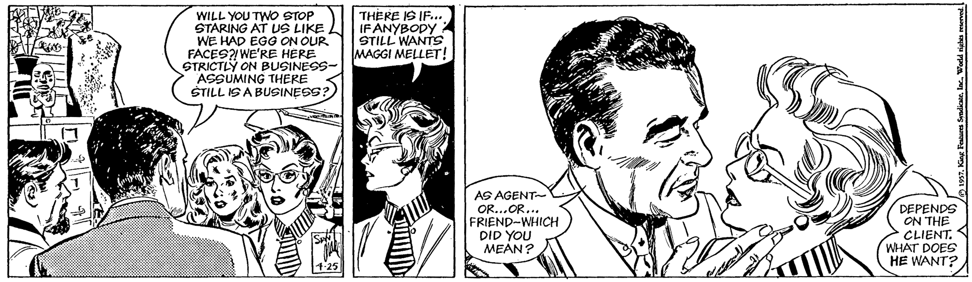 Style OCR: WILL YOU TWO STOP STARING AT US LIKE WE HAD EGG ON OUR FACES? WE'RE HERE STRICTLY ON BUSINESS- ASSUMING THERE ŠTILL IS A BUSINESS? THERE IS IF... IFANYBODY: STILL WANTS MAGGI MELLET! AS AGENT- O...OR... FRIEND-WHICH DID YOU MEÁN? DEPENDS ON THE CLIENT. WHAT DOES HE WANT? 7. King Feabures Sendicate. lac. Wodld righe WILL YOU TWO STOP STARING AT US LIKE WE HAD EGG ON OUR FACES? WE'RE HERE STRICTLY ON BUSINESS- ASSUMING THERE ŠTILL IS A BUSINESS? THERE IS IF... IFANYBODY: STILL WANTS MAGGI MELLET! AS AGENT- O...OR... FRIEND-WHICH DID YOU MEÁN? DEPENDS ON THE CLIENT. WHAT DOES HE WANT? 7. King Feabures Sendicate. lac. Wodld righe