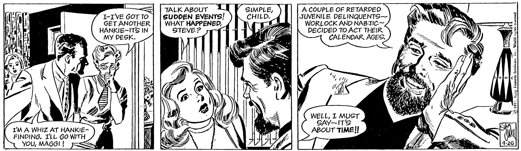 Line OCR: TALK ABOUT SUDDEN EVENTS! WHAT HAPPENEDSTEVE? A COUPLE OF RETARDED JUVENILE DELINQUENTS- WORLOCK AND NABJIC- DECIDED TO ACT THEIR CALENDAR AGES. SIMPLECHILD. I-I'VE GOT TO GET ANOTHER HANKIE-ITS IN MY DESK. WELLI MUST SAY-IT'S ABOUT TIME! I'M A WHIZ AT HANKIE- FINDING. I'LL GO WITH YOUMAGGI! 4-26 TALK ABOUT SUDDEN EVENTS! WHAT HAPPENEDSTEVE? A COUPLE OF RETARDED JUVENILE DELINQUENTS- WORLOCK AND NABJIC- DECIDED TO ACT THEIR CALENDAR AGES. SIMPLECHILD. I-I'VE GOT TO GET ANOTHER HANKIE-ITS IN MY DESK. WELLI MUST SAY-IT'S ABOUT TIME! I'M A WHIZ AT HANKIE- FINDING. I'LL GO WITH YOUMAGGI! 4-26
