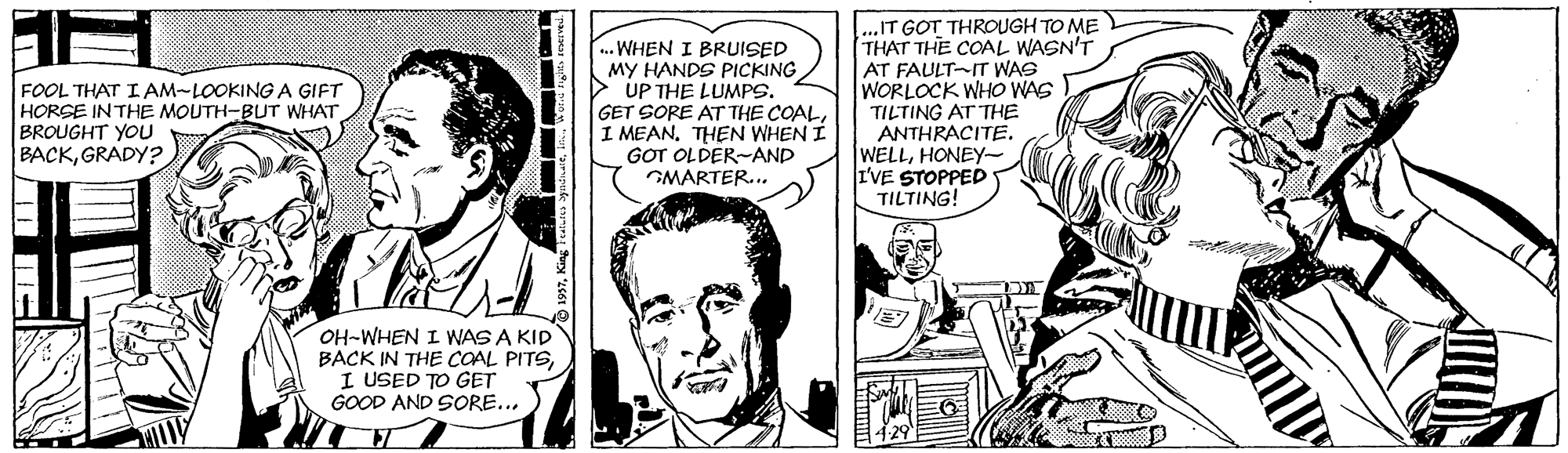 Line OCR: ..WHEN I BRUISED MY HANDS PICKING > UP THE LUMPS. GET SORE AT THE COALI MEAN. THEN WHEN I GOT OLDER-AND GMARTER... ...IT GOT THROUGH TO ME THAT THE COAL WASN'T AT FAULT-IT WAS WORLOCK WHO WAS TILTING AT THE ANTHRACITE. WELLHONEY- I'VE STOPPED TILTING! FOOL THAT I AM-LOOKING A GIFT HORSE INTHE MOUTH-BUT WHAT BROUGHT YOU BACKGRADY? OH-WHEN I WAS A KID BACK IN THE COAL PITSI USED TO GET GOOD AND SORE... ..WHEN I BRUISED MY HANDS PICKING > UP THE LUMPS. GET SORE AT THE COALI MEAN. THEN WHEN I GOT OLDER-AND GMARTER... ...IT GOT THROUGH TO ME THAT THE COAL WASN'T AT FAULT-IT WAS WORLOCK WHO WAS TILTING AT THE ANTHRACITE. WELLHONEY- I'VE STOPPED TILTING! FOOL THAT I AM-LOOKING A GIFT HORSE INTHE MOUTH-BUT WHAT BROUGHT YOU BACKGRADY? OH-WHEN I WAS A KID BACK IN THE COAL PITSI USED TO GET GOOD AND SORE...
