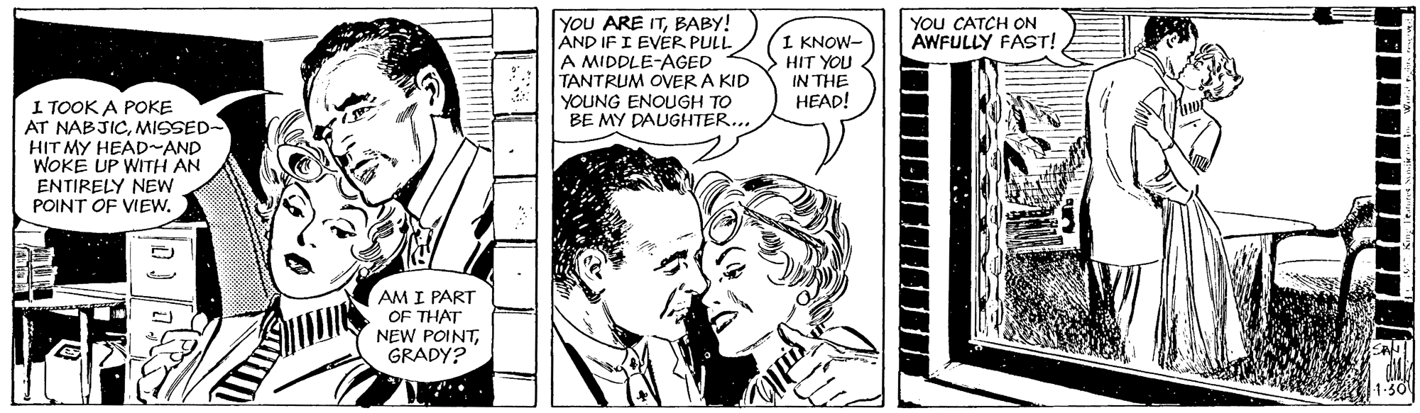 Publication OCR: YOU ARE ITBABY! AND IF I EVER PULL A MIDDLE-AGED TANTRUM OVER A KID YOUNG ENOUGH TO BE MY DAUGHTER... YOU CATCH ON AWFULLY FAST! 1 KNOW- HIT YOU IN THE HEAD! I TOOK A POKE AT NABJICMISSED- HIT MY HEAD~AND WOKE UP WITH AN ENTIRELY NEw POINT OF VIEW. AM I PART OF THAT NEW POINTGRADY? YOU ARE ITBABY! AND IF I EVER PULL A MIDDLE-AGED TANTRUM OVER A KID YOUNG ENOUGH TO BE MY DAUGHTER... YOU CATCH ON AWFULLY FAST! 1 KNOW- HIT YOU IN THE HEAD! I TOOK A POKE AT NABJICMISSED- HIT MY HEAD~AND WOKE UP WITH AN ENTIRELY NEw POINT OF VIEW. AM I PART OF THAT NEW POINT