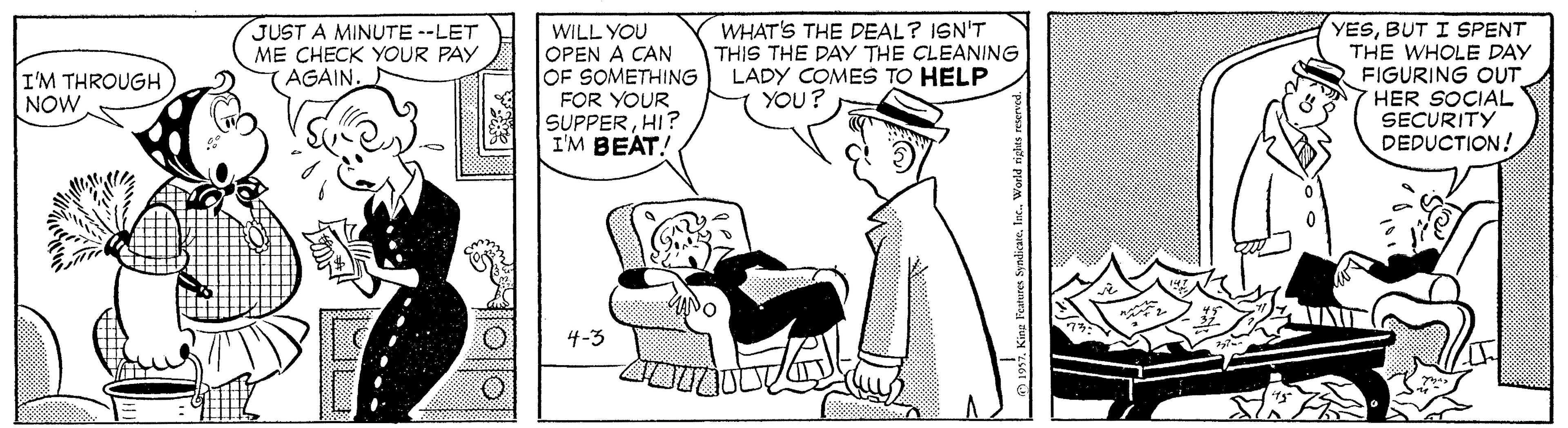 Interaction OCR: JUST A MINUTE --LET ME CHECK YOUR PAY (AGAIN. WILL YOU OPEN A CAN OF SOMETHING LADY COMES TO HELP FOR YOUR SUPPERHI? I'M BEAT! WHAT'S THE DEAL? ISN'T THIS THE DAY THE CLEANING YESBUT I SPENT THE WHOLE DAY FIGURING OUT HER SOCIAL SECURITY DEDUCTION! I'M THROUGH NOW YOU? 4-3 JUST A MINUTE --LET ME CHECK YOUR PAY (AGAIN. WILL YOU OPEN A CAN OF SOMETHING LADY COMES TO HELP FOR YOUR SUPPERHI? I'M BEAT! WHAT'S THE DEAL? ISN'T THIS THE DAY THE CLEANING YESBUT I SPENT THE WHOLE DAY FIGURING OUT HER SOCIAL SECURITY DEDUCTION! I'M THROUGH NOW YOU? 4-3