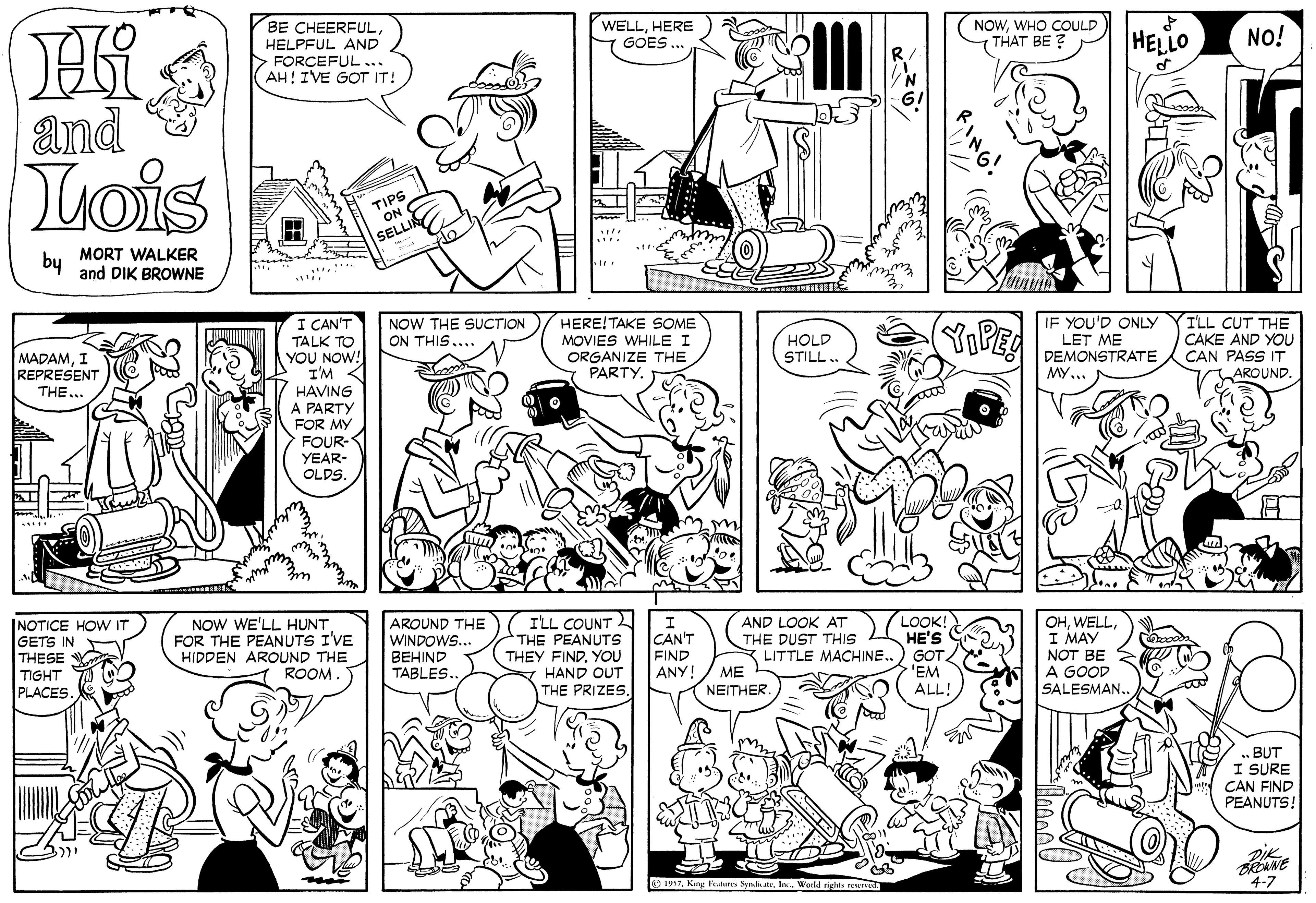 Gesture OCR: BE CHEERFULHELPFUL AND > FORCEFUL... AH! IVE GOT IT! WELLHERE GOES NOWWHO COULD THAT BE ? ? HELLO NO! and Lois TIPS ON I SELLI by MORT WALKER and DIK BROWNE I CAN'T TALK TO YOU NOW! I'M < HAVING A PARTY FOR MY FOUR- NOW THE SUCTION ON THIS HERE!TAKE SOME MOVIES WHILE I ORGANIZE THE PARTY. YPE IF YOU'D ONLY LET ME DEMONSTRATE ILL CUT THE CAKE AND YOU CAN PASS IT AROUND. MADAMI REPRESENT HOLD STILL.. THE... MY YEAR- OLDS. INOTICE HOW IT GETS IN THESE Y TIGHT PLACES NOW WE'LL HUNT. FOR THE PEANUTS I'VE HIDDEN AROUND THE ROOM. AROUND THE WINDOWS... BEHIND TABLES.. I'LL COUNT 2 THE PEANUTS THEY FINDYOU HAND OUT THE PRIZES. CAN'T FIND ANY! AND LOOK AT THE DUST THIS K LITTLE MACHINE. ME NEITHER. LOOK! HE'S G GOT 'EM ALL! OHI MAY NOT BE A GOOD SALESMAN.. BUT I SURE CAN FIND PEANUTS! DIK O 1997le. Werld rights rn 4-7 BE CHEERFULHELPFUL AND > FORCEFUL... AH! IVE GOT IT! WELLHERE GOES NOWWHO COULD THAT BE ? ? HELLO NO! and Lois TIPS ON I SELLI by MORT WALKER and DIK BROWNE I CAN'T TALK TO YOU NOW! I'M < HAVING A PARTY FOR MY FOUR- NOW THE SUCTION ON THIS HERE!TAKE SOME MOVIES WHILE I ORGANIZE THE PARTY. YPE IF YOU'D ONLY LET ME DEMONSTRATE ILL CUT THE CAKE AND YOU CAN PASS IT AROUND. MADAMI REPRESENT HOLD STILL.. THE... MY YEAR- OLDS. INOTICE HOW IT GETS IN THESE Y TIGHT PLACES NOW WE'LL HUNT. FOR THE PEANUTS I'VE HIDDEN AROUND THE ROOM. AROUND THE WINDOWS... BEHIND TABLES.. I'LL COUNT 2 THE PEANUTS THEY FINDYOU HAND OUT THE PRIZES. CAN'T FIND ANY! AND LOOK AT THE DUST THIS K LITTLE MACHINE. ME NEITHER. LOOK! HE'S G GOT 'EM ALL! OHI MAY NOT BE A GOOD SALESMAN.. BUT I SURE CAN FIND PEANUTS! DIK O 1997King Fatunes Syalh atele. Werld rights rn 4-7