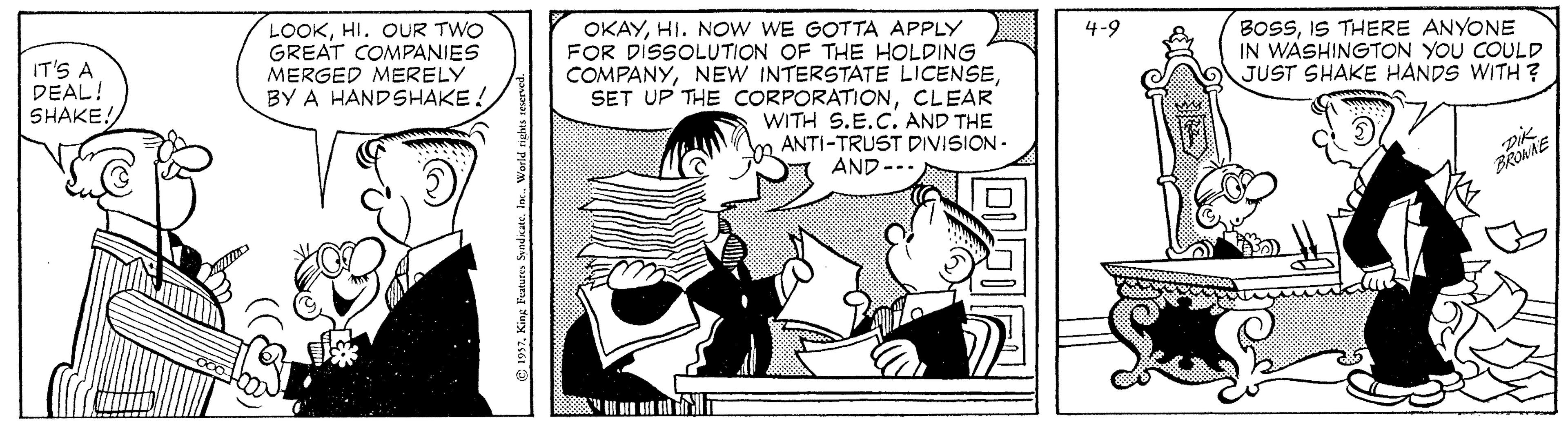 Sharing OCR: LOOKHI. OUR TWO GREAT COMPANIES MERGED MERELY BY A HANDSHAKE! OKAYHI. NOW WE GOTTA APPLY FOR DISSOLUTION OF THE HOLDING COMPANYCLEAR WITH S.E.C. AND THE ANTI-TRUST DIVISION - BOSSIS THERE ANYONE IN WASHINGTON YOU COULD JUST SHAKE HANDS WITH ? 4-9 IT'S A DEAL! SHAKE! AND --. BRMNE LOOKHI. OUR TWO GREAT COMPANIES MERGED MERELY BY A HANDSHAKE! OKAYHI. NOW WE GOTTA APPLY FOR DISSOLUTION OF THE HOLDING COMPANYNEW INTERSTATE LICENSESET UP THE CORPORATIONCLEAR WITH S.E.C. AND THE ANTI-TRUST DIVISION - BOSSIS THERE ANYONE IN WASHINGTON YOU COULD JUST SHAKE HANDS WITH ? 4-9 IT'S A DEAL! SHAKE! AND --. BRMNE