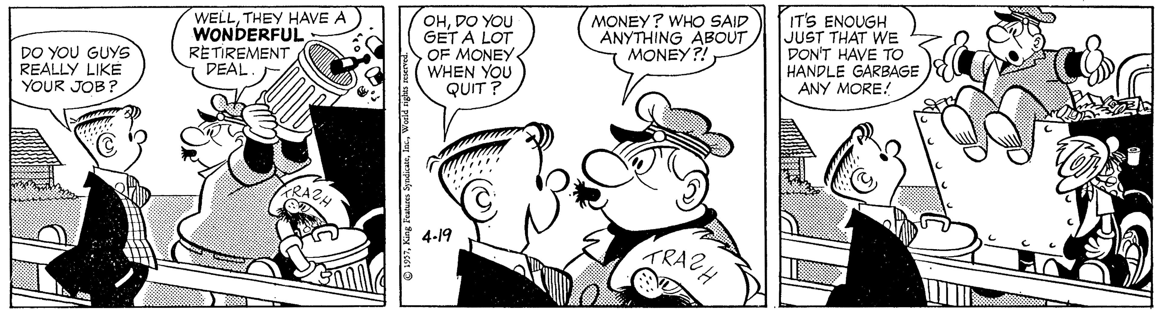 Mammal OCR: WELLTHEY HAVE A WONDERFUL RETIREMENT DEAL OHDO YOU GET A LOT OF MONEY WHEN YOU QUIT ? MONEY? WHO SAID ANYTHING ABOUT MONEY?! IT'S ENOUGH JUST THAT WE DON'T HAVE TO HANDLE GARBAGE ANY MORE! DO YOU GUYS REALLY LIKE YOUR JOB? RAZH TRACH 4-19 WELLTHEY HAVE A WONDERFUL RETIREMENT DEAL OHDO YOU GET A LOT OF MONEY WHEN YOU QUIT ? MONEY? WHO SAID ANYTHING ABOUT MONEY?! IT'S ENOUGH JUST THAT WE DON'T HAVE TO HANDLE GARBAGE ANY MORE! DO YOU GUYS REALLY LIKE YOUR JOB? RAZH TRACH 4-19