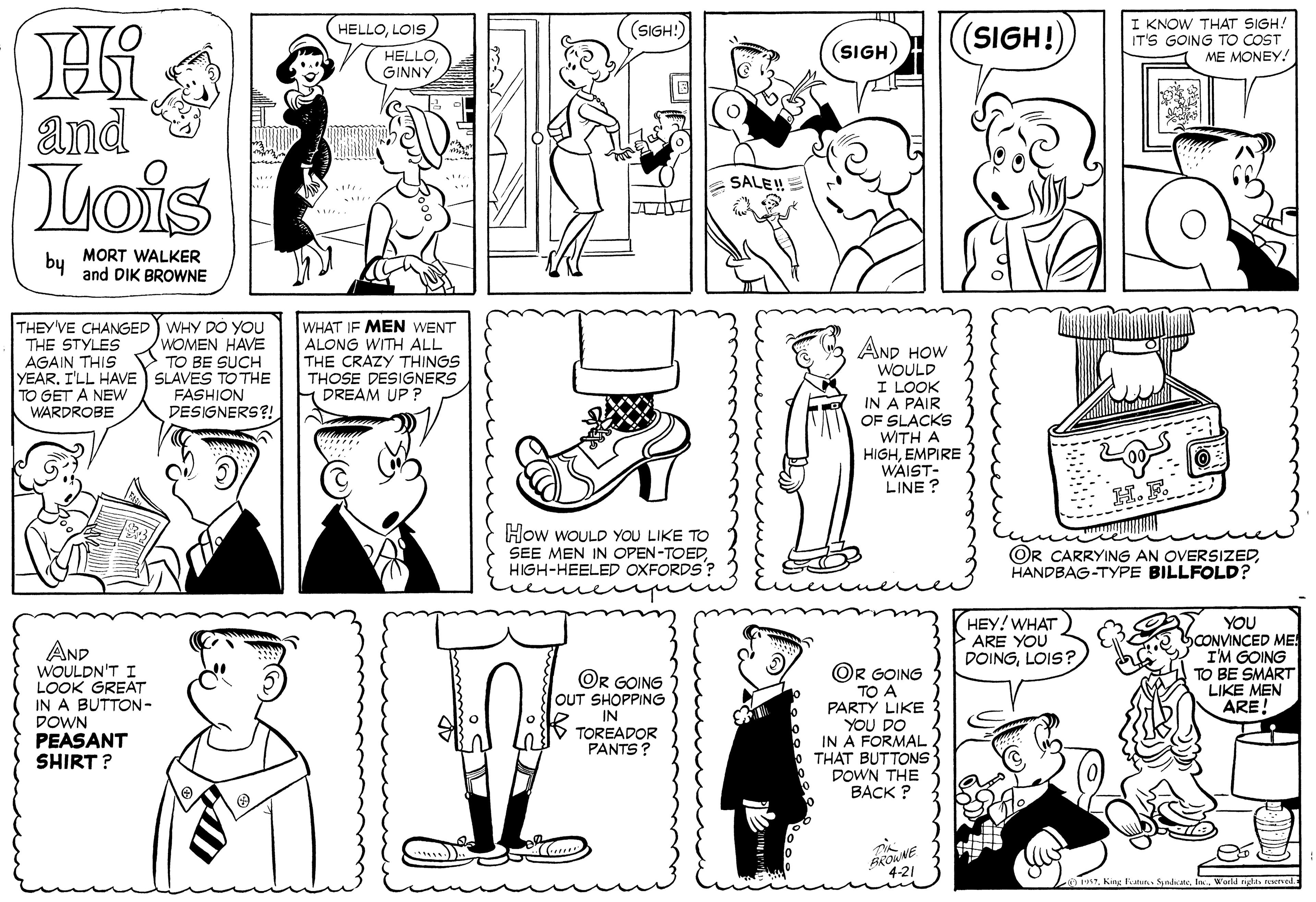 Human body OCR: Hi I KNOW THAT SIGH. IT'S GOING TO COST ME MONEY! (SIGH:) (SIGH!)LOIS (SIGH) HELLO GINNY and Lois SALE!! by MORT WALKER and DIK BROWNE THEY'VE CHANGED WHY DO YOU THE STYLES AGAIN THIS YEARI'LL HAVE SLAVES TO THE TO GET A NEWW WARDROBE WHAT IF MEN WENT ALONG WITH ALL THE CRAZY THINGS THOSE DESIGNERS DREAM UP ? WOMEN HAVE TO BE SUCH AND HOW WOULD I LOOK IN A PAIR OF SLACKS WITH A HIGHEMPIRE WAIST- LINE ? FASHION DESIGNERS?! How WOULD YOU LIKE TO SEE MEN IN OPEN-TOEDHIGH-HEELED OXFORDS'? uve OR CARRYING AN OVERSIZEDHANDBAG-TYPE BILLFOLD? AND WOULDN'T I LOOK GREAT IN A BUTTON- DOWN PEASANT SHIRT ? OR GOING TO A PARTY LIKE YOU DO IN A FORMAL THAT BUTTONS DOWN THE BACK ? HEY! WHAT ARE YOU DOINGLOIS? YOU bCONVINCED ME I'M GOING TO BE SMART LIKE MEN ARE! OR GOING OUT SHOPPING IN TOREADOR PANTS ? ...) S7le World ngla ene Hi I KNOW THAT SIGH. IT'S GOING TO COST ME MONEY! (SIGH:) (SIGH!)LOIS (SIGH) HELLO GINNY and Lois SALE!! by MORT WALKER and DIK BROWNE THEY'VE CHANGED WHY DO YOU THE STYLES AGAIN THIS YEARI'LL HAVE SLAVES TO THE TO GET A NEWW WARDROBE WHAT IF MEN WENT ALONG WITH ALL THE CRAZY THINGS THOSE DESIGNERS DREAM UP ? WOMEN HAVE TO BE SUCH AND HOW WOULD I LOOK IN A PAIR OF SLACKS WITH A HIGHEMPIRE WAIST- LINE ? FASHION DESIGNERS?! How WOULD YOU LIKE TO SEE MEN IN OPEN-TOEDHIGH-HEELED OXFORDS'? uve OR CARRYING AN OVERSIZEDHANDBAG-TYPE BILLFOLD? AND WOULDN'T I LOOK GREAT IN A BUTTON- DOWN PEASANT SHIRT ? OR GOING TO A PARTY LIKE YOU DO IN A FORMAL THAT BUTTONS DOWN THE BACK ? HEY! WHAT ARE YOU DOINGLOIS? YOU bCONVINCED ME I'M GOING TO BE SMART LIKE MEN ARE! OR GOING OUT SHOPPING IN TOREADOR PANTS ? ...) S7King 1atun Sadatele World ngla ene
