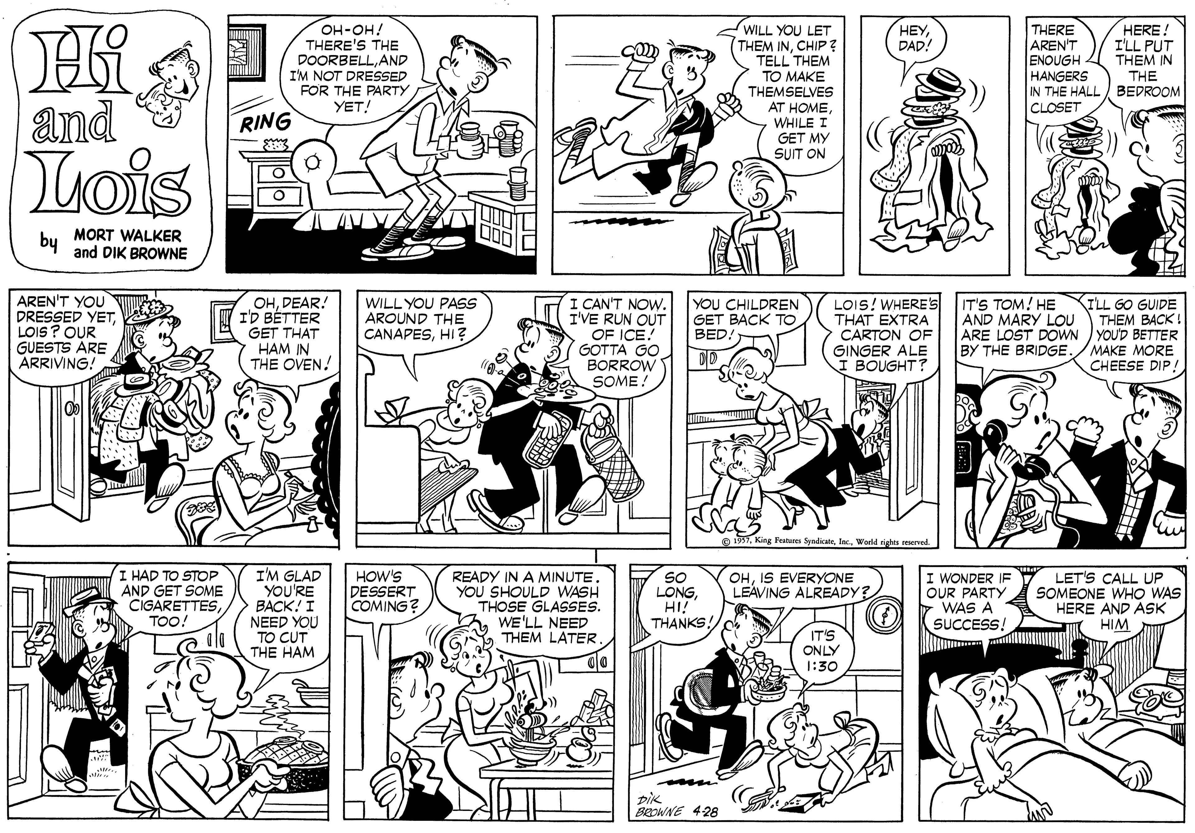 Organism OCR: Hi and ??-??! THERE'S THE DOORBELLAND I'M NOT DRESSED FOR THE PARTY YET! THERE AREN'T ENOUGH HANGERS IN THE HALL BEDROOM CLOSET ???DAD! HERE! I'LL PUT THEM IN WILL YOU LET THEM INCHIP? TELL THEM TO MAKE THEMSELVES AT HOMEWHILE I GET MY SUIT ON THE RING Tois by MORT WALKER and DIK BROWNE AREN'T YOU DRESSED YET2 LOIS ? OUR GUESTS ARE ARRIVING! OHDEAR! I'D BÉTTER GET THAT HAM IN THE OVEN! I CAN'T NOWI'VE RUN OUT OF ICE! GOTTA GO BORROW Y SOME! KILL GO GUIDE THEM BACK! ARE LOST DOWN YOUD BETTER MAKE MORE CHEESE DIP! WILL YOU PASS AROUND THE CANAPESHI ? YOU CHILDREN GET BACK TO BED. LOIS! WHERES THAT EXTRA CARTON OF GINGER ALE BOUGHT? IT'S TOM! HE AND MARY LOU BY THE BRIDGE e 1997lnc. World rights ceserved I HAD TO STOP AND GET SOME CIGARETTESTOO! I'M GLAD YOU'RE BACK! I NEED YOU TO CUT THE HAM READY IN A MINUTE. YOU SHOULD WASH THOSE GLASSES. WE'LL NEED THEM LATER HOW'S DESSERT COMING? SO LONGHI! THANKS! OHIS EVERYONE LEÁVING ALREADY? WONDER IF OUR PARTY WAS A SUCCESS! LET'S CALL UP SOMEONE WHO WAS HERE AND ASK HIM IT'S ONLY 1:30 BROWNE 428 Hi and ??-??! THERE'S THE DOORBELLAND I'M NOT DRESSED FOR THE PARTY YET! THERE AREN'T ENOUGH HANGERS IN THE HALL BEDROOM CLOSET ???DAD! HERE! I'LL PUT THEM IN WILL YOU LET THEM INCHIP? TELL THEM TO MAKE THEMSELVES AT HOMEWHILE I GET MY SUIT ON THE RING Tois by MORT WALKER and DIK BROWNE AREN'T YOU DRESSED YET2 LOIS ? OUR GUESTS ARE ARRIVING! OHDEAR! I'D BÉTTER GET THAT HAM IN THE OVEN! I CAN'T NOWI'VE RUN OUT OF ICE! GOTTA GO BORROW Y SOME! KILL GO GUIDE THEM BACK! ARE LOST DOWN YOUD BETTER MAKE MORE CHEESE DIP! WILL YOU PASS AROUND THE CANAPESHI ? YOU CHILDREN GET BACK TO BED. LOIS! WHERES THAT EXTRA CARTON OF GINGER ALE BOUGHT? IT'S TOM! HE AND MARY LOU BY THE BRIDGE e 1997King Features Syadicatelnc. World rights ceserved I HAD TO STOP AND GET SOME CIGARETTESTOO! I'M GLAD YOU'RE BACK! I NEED YOU TO CUT THE HAM READY IN A MINUTE. YOU SHOULD WASH THOSE GLASSES. WE'LL NEED THEM LATER HOW'S DESSERT COMING? SO LONGHI! THANKS! OHIS EVERYONE LEÁVING ALREADY? WONDER IF OUR PARTY WAS A SUCCESS! LET'S CALL UP SOMEONE WHO WAS HERE AND ASK HIM IT'S ONLY 1:30 BROWNE 428