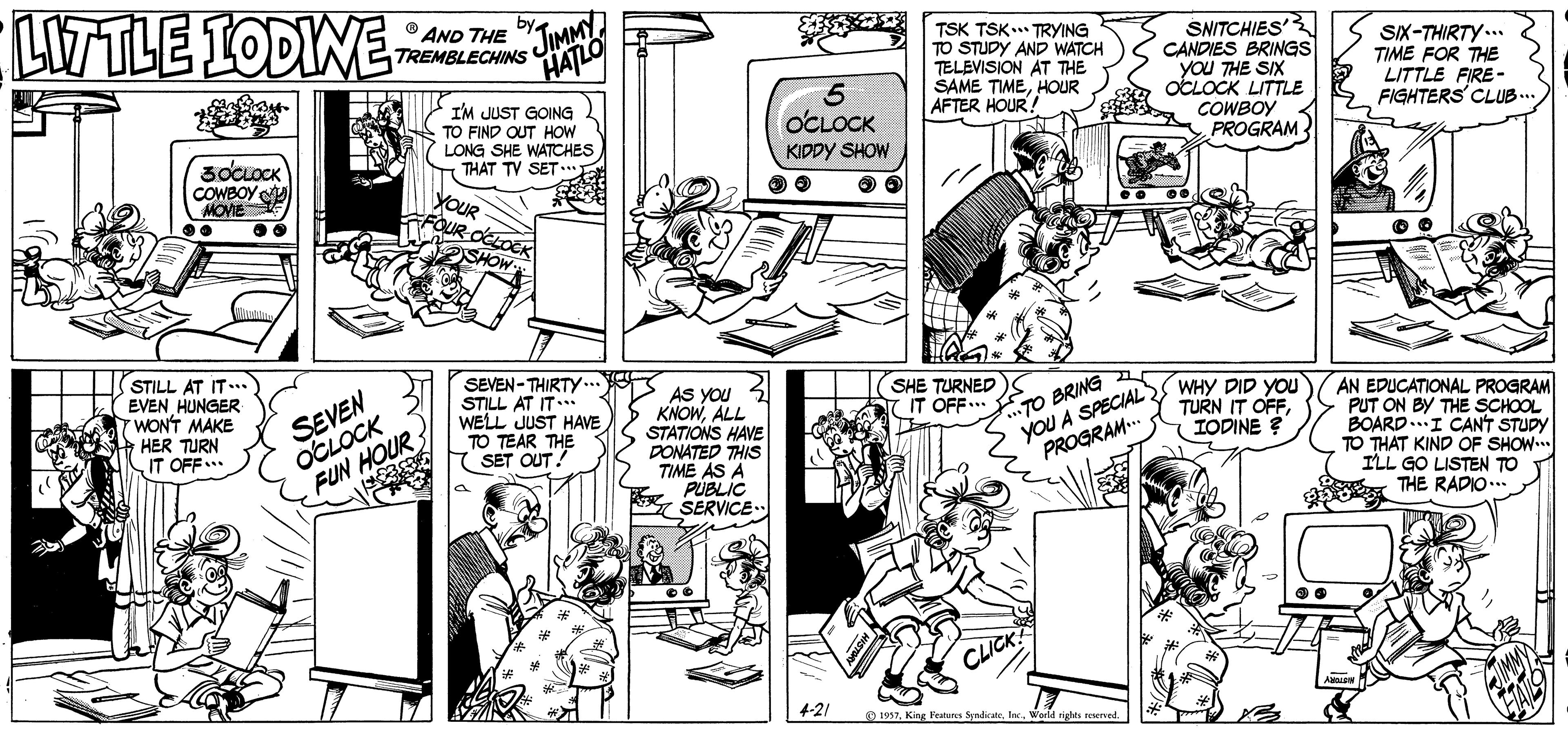 Comic book OCR: LITTLE 1ODINE TREMBLECHINS JIMMY HATLO O AND THE I'M JUST GOING TO FIND QUT HOW LONG SHE WATCHES THAT TV SET TSK TSK TRYING TO STUDY AND WATCH TELEVISION AT THE SAME TIMEHOUR AFTER HOUR! SNITCHIES CANDIES BRINGS you THE SIX OCLOCK LITTLE COWBOY PROGRAM SIX-THIRTY.. TIME FOR THE LITTLE FIRE- FIGHTERS' CLUB.. OCLOCK KIDDY SHOW COWBOY MOVEE YOUR FOUR OCLOCK SHOW STILL AT IT. EVEN HUNGER WONT MAKE HER TURN IT OFF.. SEVEN OCLOCK FUN H SEVEN-THIRTY .. STILL AT IT WELL JUST HAVE TO TEAR THE SET OUT! SHE TURNED IT OFF... As you 3 KNOWALL STATIONS HAVE DONATED THIS TIME AS A you A SPECIALY WHY DID YOu TODINE ? AN EDUCATIONAL PROGRAM PUT ON BY THE SCHOOL BOARD..I CANT STUDY TO THAT KIND OF SHOW ILL GO LISTEN TO THE RADIO... TO BRING TURN IT OFFPROGRAM. R PUBLIC SERVICE.. CLICK 4-21 O 1957Werld rights LITTLE 1ODINE TREMBLECHINS JIMMY HATLO O AND THE I'M JUST GOING TO FIND QUT HOW LONG SHE WATCHES THAT TV SET TSK TSK TRYING TO STUDY AND WATCH TELEVISION AT THE SAME TIMEHOUR AFTER HOUR! SNITCHIES CANDIES BRINGS you THE SIX OCLOCK LITTLE COWBOY PROGRAM SIX-THIRTY.. TIME FOR THE LITTLE FIRE- FIGHTERS' CLUB.. OCLOCK KIDDY SHOW COWBOY MOVEE YOUR FOUR OCLOCK SHOW STILL AT IT. EVEN HUNGER WONT MAKE HER TURN IT OFF.. SEVEN OCLOCK FUN H SEVEN-THIRTY .. STILL AT IT WELL JUST HAVE TO TEAR THE SET OUT! SHE TURNED IT OFF... As you 3 KNOWALL STATIONS HAVE DONATED THIS TIME AS A you A SPECIALY WHY DID YOu TODINE ? AN EDUCATIONAL PROGRAM PUT ON BY THE SCHOOL BOARD..I CANT STUDY TO THAT KIND OF SHOW ILL GO LISTEN TO THE RADIO... TO BRING TURN IT OFFPROGRAM. R PUBLIC SERVICE.. CLICK 4-21 O 1957King Feaues SpadirateWerld rights