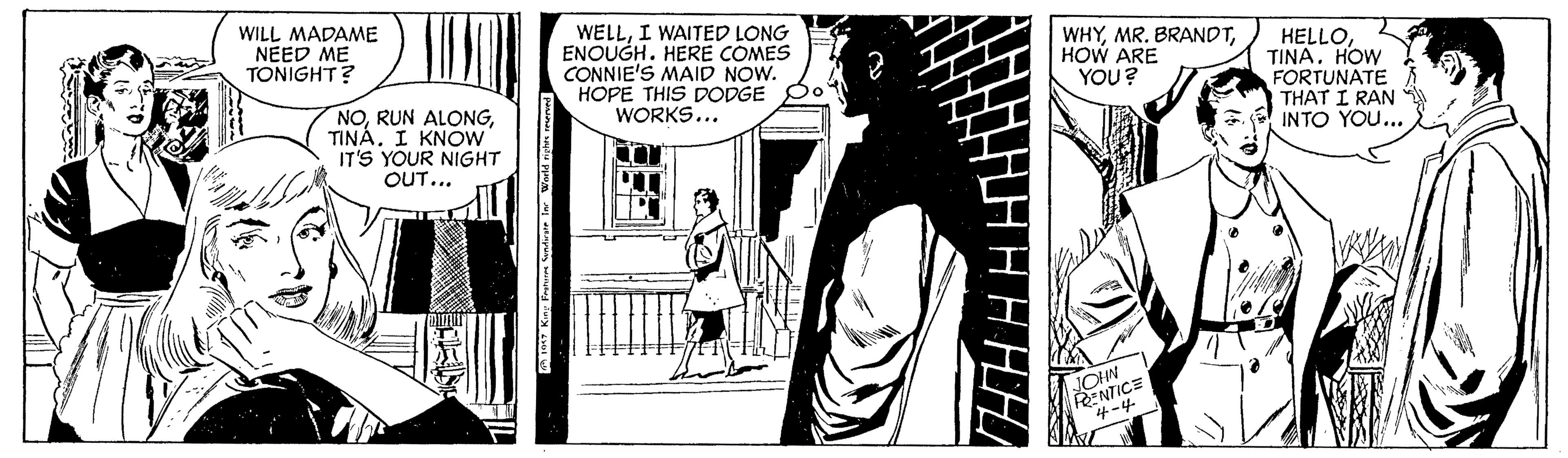 Comics OCR: WILL MADAME NEED ME TONIGHT? WELLI WAITED LONG ENOUGH. HERE COMES CONNIE'S MAID NOW. HOPE THIS DODGE WORKS... WHYHOW ARE YOU? HELLOHOW FORTUNATE THAT I RAN INTO YOU... NOI KNOW IT'S YOUR NIGHT OUT... RENTICE 4-4 WILL MADAME NEED ME TONIGHT? WELLI WAITED LONG ENOUGH. HERE COMES CONNIE'S MAID NOW. HOPE THIS DODGE WORKS... WHYMR. BRANDTHOW ARE YOU? HELLOHOW FORTUNATE THAT I RAN INTO YOU... NORUN ALONGI KNOW IT'S YOUR NIGHT OUT... RENTICE 4-4