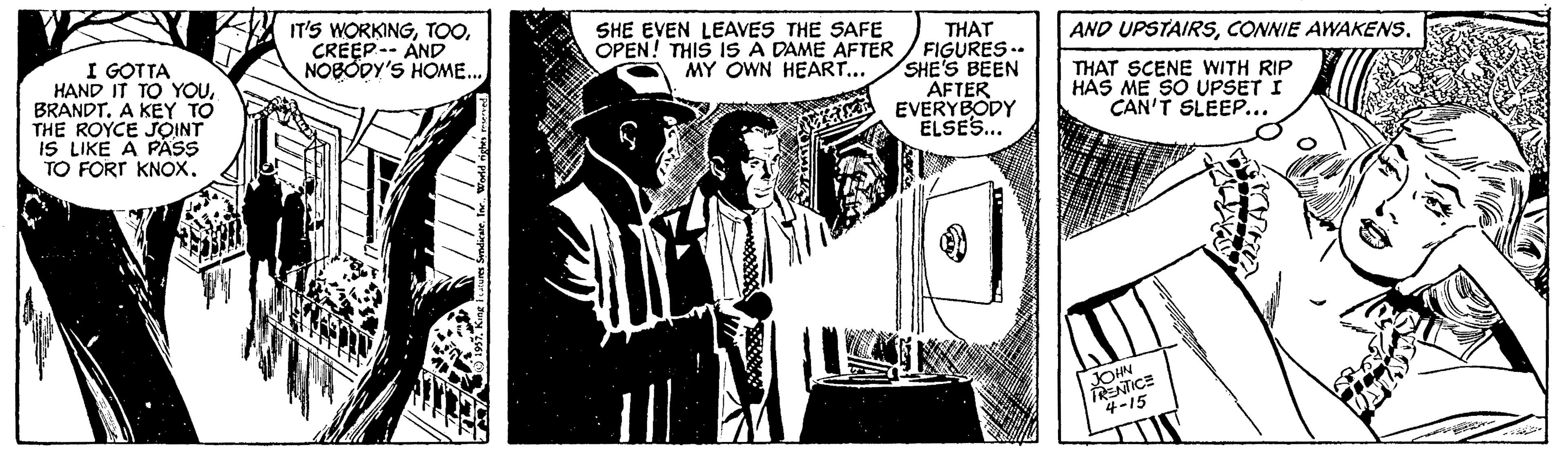 Comic book OCR: IT'S WORKINGCREEP-- AND NOBODY'S HOME.. SHE EVEN LEAVES THE SAFE THAT OPEN! THIS IS A DAME AFTER / FIGURES .. SHE'S BEEN AFTER EVERYBODY ELSES.. AND UPSTAIRSI GOTTA HAND IT TO YOUBRANDT. A KEY TO THE ROYCE JOINT IS LIKE A PASS TO FORT KNOX. MY OWN HEART... THAT SCENE WITH RIP HAS ME SO UPSET I CAN'T SLEEP... JOHN TRENTICE 4-15 IT'S WORKINGCREEP-- AND NOBODY'S HOME.. SHE EVEN LEAVES THE SAFE THAT OPEN! THIS IS A DAME AFTER / FIGURES .. SHE'S BEEN AFTER EVERYBODY ELSES.. AND UPSTAIRSCONNIE AWAKENSI GOTTA HAND IT TO YOUBRANDT. A KEY TO THE ROYCE JOINT IS LIKE A PASS TO FORT KNOX. MY OWN HEART... THAT SCENE WITH RIP HAS ME SO UPSET I CAN'T SLEEP... JOHN TRENTICE 4-15