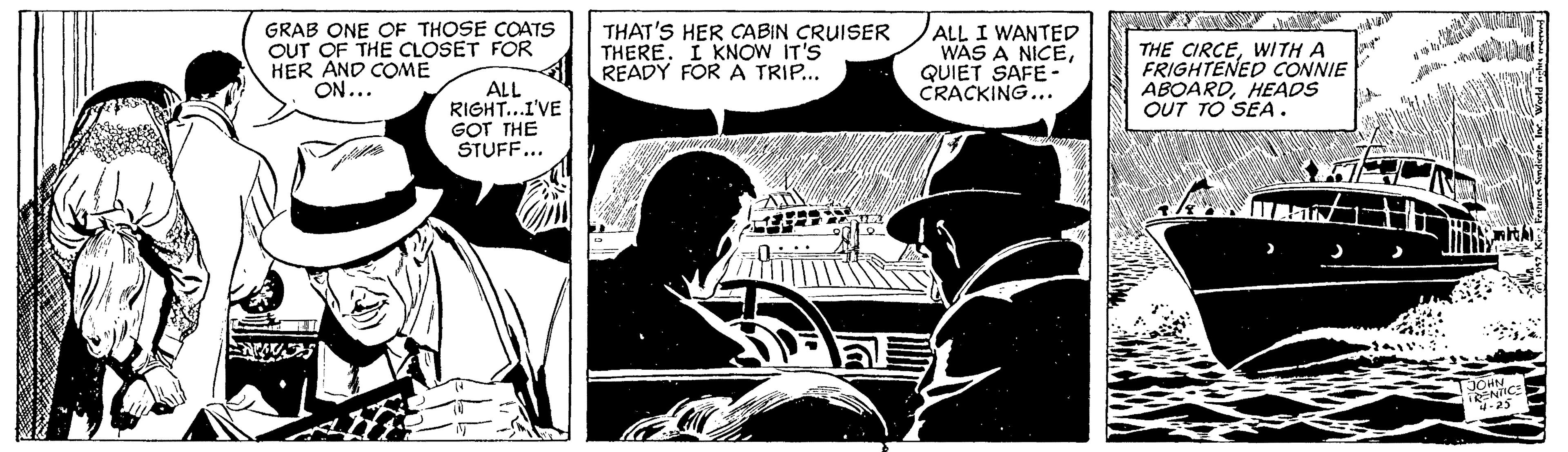 Comics OCR: GRAB ONE OF THOSE COATS OUT OF THE CLOSET FOR HER AND COME ON... THAT'S HER CABIN CRUISER THERE. I KNOW IT'S READY FOR A TRIP... ALL I WANTED WAS A NICEQUIET SAFE - CRACKING... THE CIRCEWITH A FRIGHTENED CONNIE ABOARDHEADS OUT TO SEA. ALL RIGHT...I'VE GOT THE STUFF... JOHN .25 GRAB ONE OF THOSE COATS OUT OF THE CLOSET FOR HER AND COME ON... THAT'S HER CABIN CRUISER THERE. I KNOW IT'S READY FOR A TRIP... ALL I WANTED WAS A NICEQUIET SAFE - CRACKING... THE CIRCEWITH A FRIGHTENED CONNIE ABOARDHEADS OUT TO SEA. ALL RIGHT...I'VE GOT THE STUFF... JOHN .25