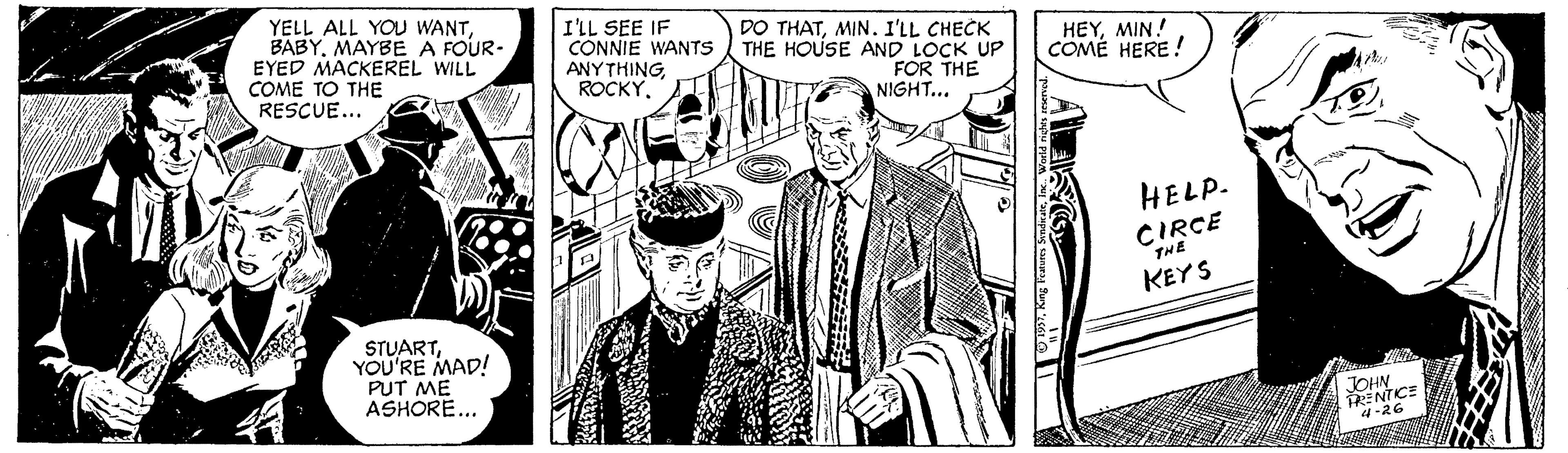 Comic book OCR: YELL ALL YOU WANTMAYBE A FOUR- EYED MACKEREL WILL COME TO THE RESCUE... I'LL SEE IF CONNIE WANTS ANYTHING ROCKYMIN. I'LL CHECK THE HOUSE AND LOCK UP FOR THE NIGHT... HEYMIN! COMÉ HERE! HELP. CIRCE KEYS STUARTYOU'RE MAD! PUT ME ASHORE... 4-26 YELL ALL YOU WANTMAYBE A FOUR- EYED MACKEREL WILL COME TO THE RESCUE... I'LL SEE IF CONNIE WANTS ANYTHING ROCKYDO THATMIN. I'LL CHECK THE HOUSE AND LOCK UP FOR THE NIGHT... HEYMIN! COMÉ HERE! HELP. CIRCE KEYS STUARTYOU'RE MAD! PUT ME ASHORE... 4-26