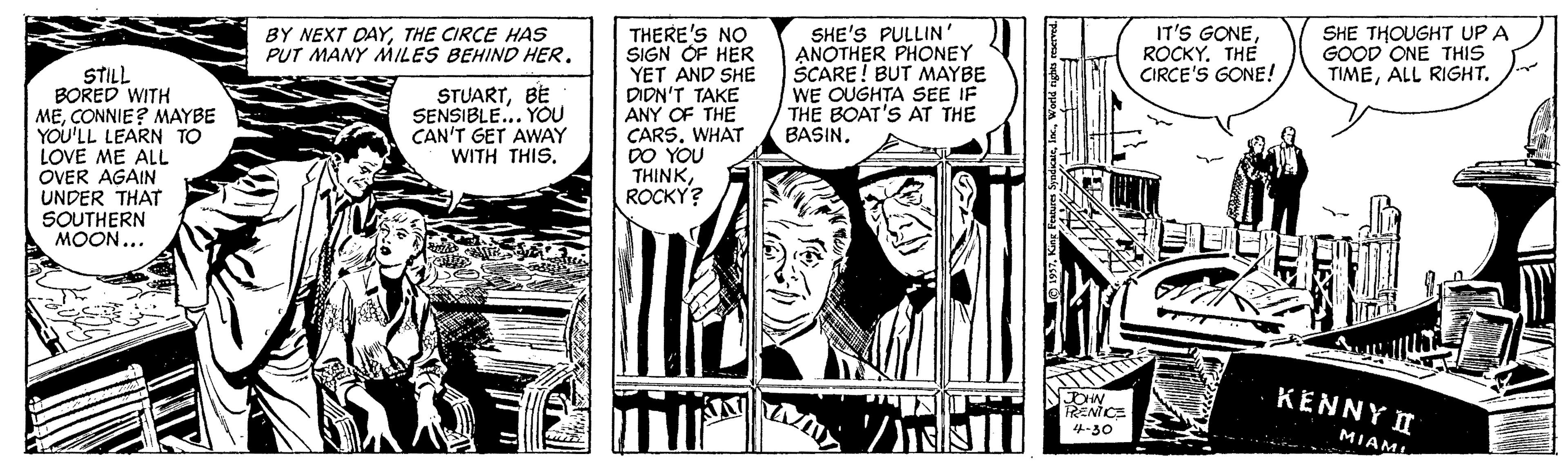 Fictional character OCR: IT'S GONEROCKY. THE CIRCE'S GONE! THERE'S NO SIGN OF HER YET AND SHE DIDN'T TAKE ANY OF THE CARS. WHAT DO YOU THINKROCKY? SHE'S PULLIN' ANOTHER PHONEY SCARE! BUT MAYBE WE OUGHTA SEE IF THE BOAT'S AT THE BASIN. BY NEXT DAYTHE CIRCE HASs PUT MANY MILES BEHIND HER. SHE THOUGHT UP A GOOD ONE THIS TIMEALL RIGHT. STILL BORED WITH MECONNIE? MAYBE YOU'LL LEARN TO LOVE ME ALL OVER AGAIN UNDER THAT SOUTHERN MOON... STUARTBE SENSIBLE... YOU CAN'T GET AWAY WITH THIS. KENNY I RENICE 4-30 MIAML IT'S GONEROCKY. THE CIRCE'S GONE! THERE'S NO SIGN OF HER YET AND SHE DIDN'T TAKE ANY OF THE CARS. WHAT DO YOU THINKROCKY? SHE'S PULLIN' ANOTHER PHONEY SCARE! BUT MAYBE WE OUGHTA SEE IF THE BOAT'S AT THE BASIN. BY NEXT DAYTHE CIRCE HASs PUT MANY MILES BEHIND HER. SHE THOUGHT UP A GOOD ONE THIS TIMEALL RIGHT. STILL BORED WITH MECONNIE? MAYBE YOU'LL LEARN TO LOVE ME ALL OVER AGAIN UNDER THAT SOUTHERN MOON... STUARTBE SENSIBLE... YOU CAN'T GET AWAY WITH THIS. KENNY I RENICE 4-30 MIAML