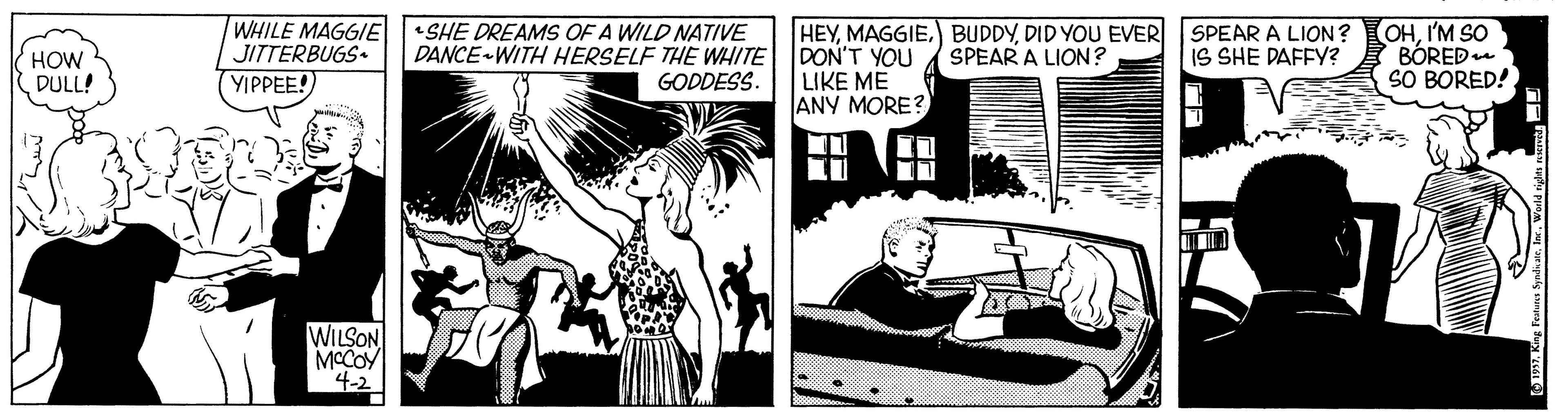 Comics OCR: WHILE MAGGIE JITTERBUGS YIPPEE! •SHE DREAMS OF A WILD NATIVE DANCE-WITH HERSELF THE WHITE DON'T YOU LIKE ME ANY MORE? HEYDID YOU EVER SPEAR A LION ? SPEAR A LION? IS SHE DAFFY? OHI'M SO BÓRED SO BORED! HOW DULL! GODDESS. WILSON MCCOY 4-2 WHILE MAGGIE JITTERBUGS YIPPEE! •SHE DREAMS OF A WILD NATIVE DANCE-WITH HERSELF THE WHITE DON'T YOU LIKE ME ANY MORE? HEY) BUDDYDID YOU EVER SPEAR A LION ? SPEAR A LION? IS SHE DAFFY? OHI'M SO BÓRED SO BORED! HOW DULL! GODDESS. WILSON MCCOY 4-2