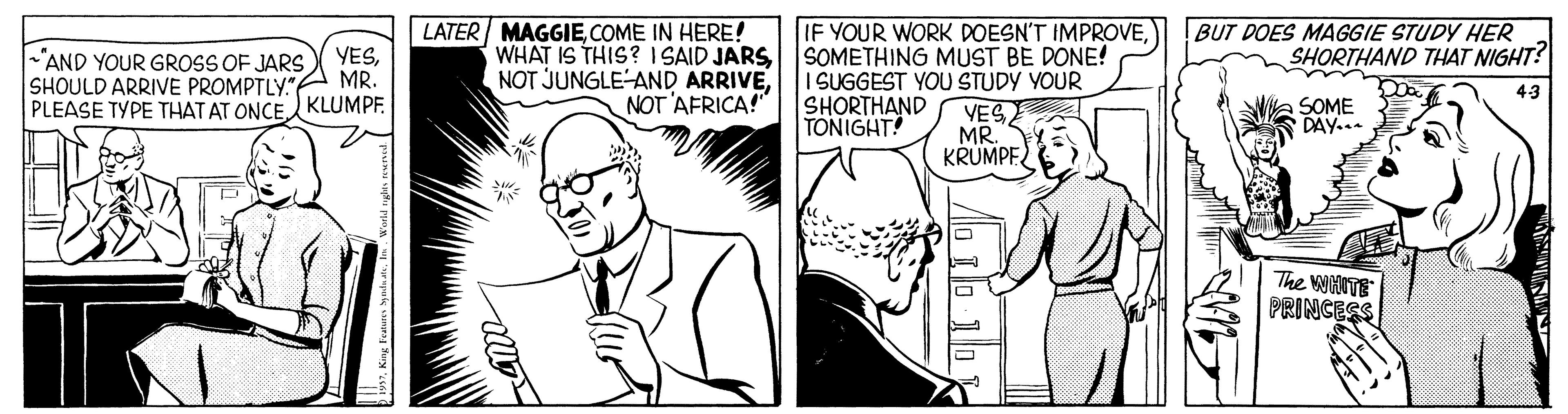 Parallel OCR: LATER MAGGIECOME IN HERE! WHAT IS THIS? I SAID JARSSOMETHING MUST BE DONE! NOT JUNGLE-AND ARRIVEBUT DOES MAGGIE STUDY HER SHORTHAND THAT NIGHT? YES"AND YOUR GROSS OF JARS SHOULD ARRIVE PROMPTLY"A MR. PLEASE TYPE THAT AT ONCE KLUMPF. I SUGGEST YOU STUDY YOUR SHORTHAND TONIGHT! 43 NOT 'AFRICA!" VES MR. KRUMPE. SOME DAY... The wiITE PRINCESS LATER MAGGIECOME IN HERE! WHAT IS THIS? I SAID JARSSOMETHING MUST BE DONE! NOT JUNGLE-AND ARRIVEIF YOUR WORK DOESN'T IMPROVEBUT DOES MAGGIE STUDY HER SHORTHAND THAT NIGHT? YES"AND YOUR GROSS OF JARS SHOULD ARRIVE PROMPTLY"A MR. PLEASE TYPE THAT AT ONCE KLUMPF. I SUGGEST YOU STUDY YOUR SHORTHAND TONIGHT! 43 NOT 'AFRICA!" VES MR. KRUMPE. SOME DAY... The wiITE PRINCESS