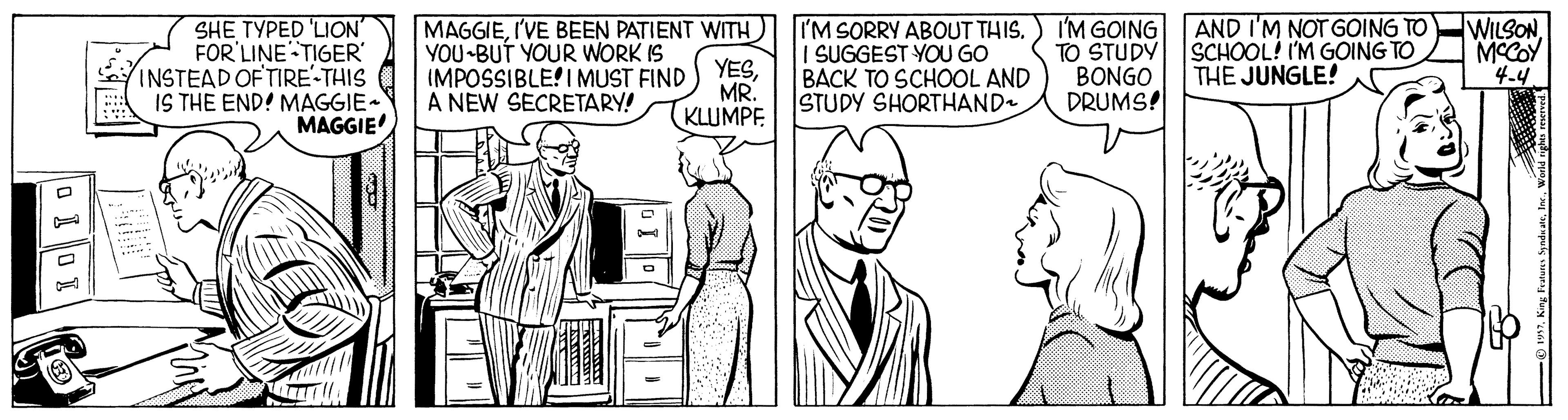 Font OCR: SHE ????D 'LION FOR'LINE TIGER' INSTEAD OF TIRE-THIS IS THE END! MAGGIE- MAGGIE I'M SORRY ABOUT THIS. I SUGGEST YOU GO BACK TO SCHOOL AND STUDY SHORTHAND I'M GOING TO STUDY BONGO DRUMS! AND I'M NOT GOING TO SCHOOL! I'M GOING TO THE JUNGLE! WILSON MCCOY 4-4 MAGGIEI'VE BEEN PATIENT WITH YOU BUT YOUR WORK IS YESMR. KLUMPE (MPOSSIBLE! I MUST FIND A NEW SECRETARY! SHE ????D 'LION FOR'LINE TIGER' INSTEAD OF TIRE-THIS IS THE END! MAGGIE- MAGGIE I'M SORRY ABOUT THIS. I SUGGEST YOU GO BACK TO SCHOOL AND STUDY SHORTHAND I'M GOING TO STUDY BONGO DRUMS! AND I'M NOT GOING TO SCHOOL! I'M GOING TO THE JUNGLE! WILSON MCCOY 4-4 MAGGIEI'VE BEEN PATIENT WITH YOU BUT YOUR WORK IS YESMR. KLUMPE (MPOSSIBLE! I MUST FIND A NEW SECRETARY!