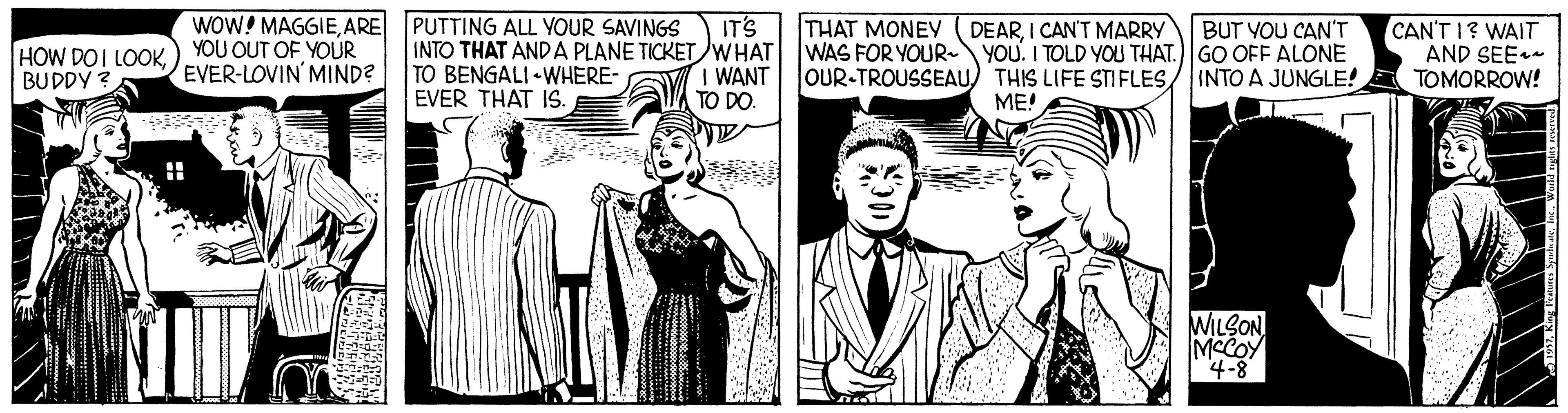 Gesture OCR: WOW! MAGGIEARE PUTTING ALL YOUR SAVINGS YOU OUT OF YOUR EVER-LOVIN' MIND? IT'S INTO THAT AND A PLANE TICKETWHAT I WANT TO DO. THAT MONEY WAS FOR YOUR~ OUR-TROUSSEAU) THIS LIFE STIFLESBUT VOU CAN'T YOU. I TOLD YOU THAT.)GO OFF ALONE INTO A JUNGLE! CAN'T I? WAIT AND SEE TOMORROW! DEARI CAN'T MARRY HOW DOI LOOKBUDDY ? TO BENGALI • WHERE- EVER THAT IS. ME! WILON MCCOY WOW! MAGGIEARE PUTTING ALL YOUR SAVINGS YOU OUT OF YOUR EVER-LOVIN' MIND? IT'S INTO THAT AND A PLANE TICKETWHAT I WANT TO DO. THAT MONEY WAS FOR YOUR~ OUR-TROUSSEAU) THIS LIFE STIFLESBUT VOU CAN'T YOU. I TOLD YOU THAT.)GO OFF ALONE INTO A JUNGLE! CAN'T I? WAIT AND SEE TOMORROW! DEARI CAN'T MARRY HOW DOI LOOKBUDDY ? TO BENGALI • WHERE- EVER THAT IS. ME! WILON MCCOY
