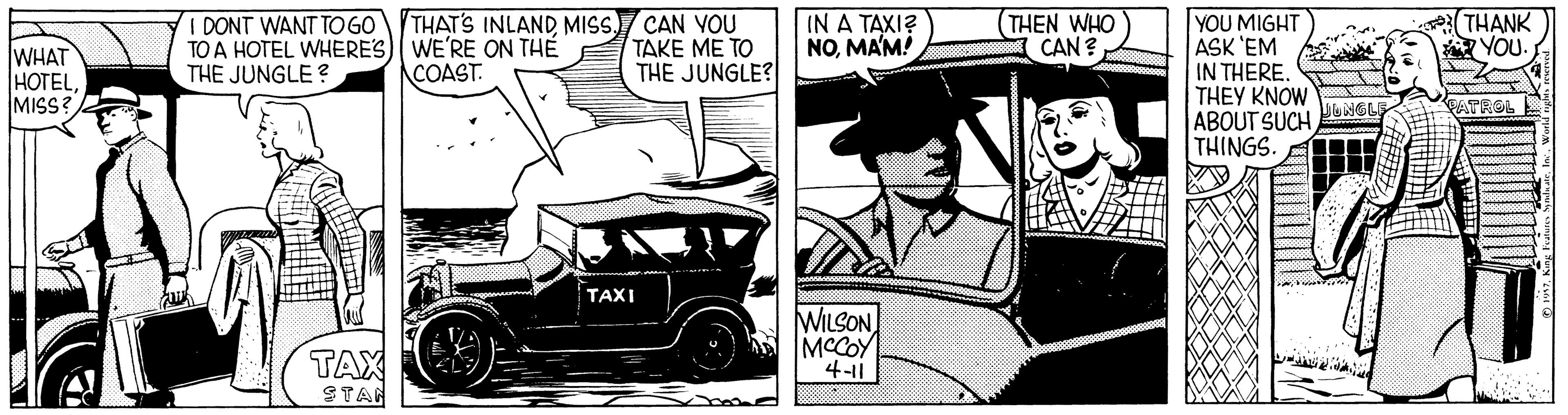Art OCR: (THEN WHO I CAN ? YOU MIGHT ASK 'EM IN THERE. THEY KNOW ABOUT SUCH THINGS. WHAT HOTELMISS? I DONT WANT TOGO THAT'S INLANDMISS CAN VOU TO A HOTEL WHERES) WE'RE ON THE THE JUNGLE ? TAKE ME TO THE JUNGLE? IN A TAXI? NOMA'M! THANK YOU. COAST. UNGLE PATROL TAXI WILSON A MCCOY 4-11 TAX STAN homd (THEN WHO I CAN ? YOU MIGHT ASK 'EM IN THERE. THEY KNOW ABOUT SUCH THINGS. WHAT HOTELMISS? I DONT WANT TOGO THAT'S INLANDMISS CAN VOU TO A HOTEL WHERES) WE'RE ON THE THE JUNGLE ? TAKE ME TO THE JUNGLE? IN A TAXI? NOMA'M! THANK YOU. COAST. UNGLE PATROL TAXI WILSON A MCCOY 4-11 TAX STAN homd