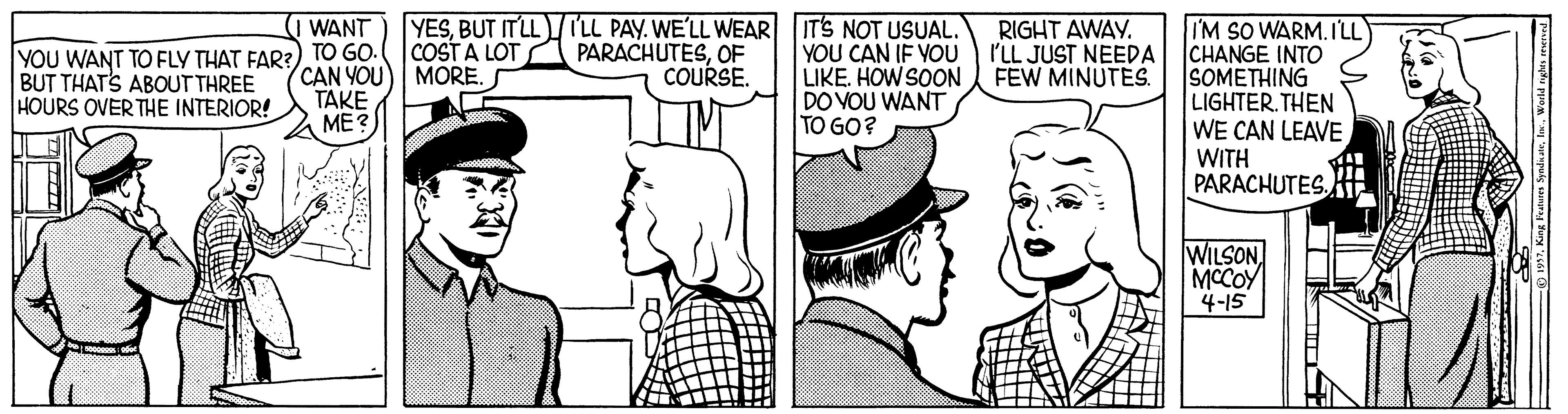Art OCR: YESBUT ITLLTLL PAY. WE'LL WEAR ITS NOT USUAL. COSTA LOT WANT RIGHT AWAY. I'M SO WARM. ILL PARACHUTESOF COURSE. YOU CAN IF YOU LIKE. HOW SOON DO VOU WANT TO GO? I'LL JUST NEEDA CHANGE INTO YOU WANT TO FLY THAT FAR?). TO GO. BUT THATS ABOUT THREE HOURS OVER THE INTERIOR! CAN YOU) MORE. TAKE ME? FEW MINUTES. SOMETHING LIGHTER.THEN WE CAN LEAVEWITH PARACHUTES Aft WILSON MCCOY 4-15 YESBUT ITLLTLL PAY. WE'LL WEAR ITS NOT USUAL. COSTA LOT WANT RIGHT AWAY. I'M SO WARM. ILL PARACHUTESOF COURSE. YOU CAN IF YOU LIKE. HOW SOON DO VOU WANT TO GO? I'LL JUST NEEDA CHANGE INTO YOU WANT TO FLY THAT FAR?). TO GO. BUT THATS ABOUT THREE HOURS OVER THE INTERIOR! CAN YOU) MORE. TAKE ME? FEW MINUTES. SOMETHING LIGHTER.THEN WE CAN LEAVEWITH PARACHUTES Aft WILSON MCCOY 4-15
