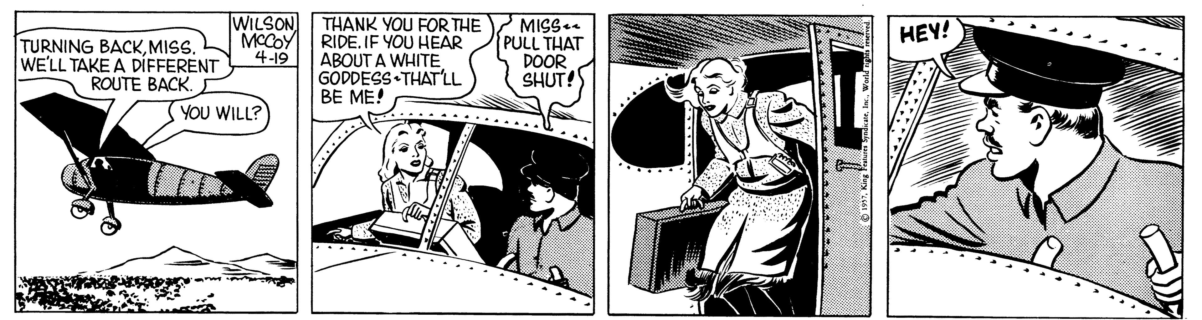 Comic book OCR: WILSON MCCOY 4-19 THANK YOU FOR THE RIDE. IF YOU HEAR ABOUT A WHITEGODDESS THAT'LL BE ME! MISS PULL THAT DOOR SHUT! HEY! TURNING BACKMISS. WE'LL TAKE A DÍFFERENT ROUTE BACK. YOU WILL? WILSON MCCOY 4-19 THANK YOU FOR THE RIDE. IF YOU HEAR ABOUT A WHITEGODDESS THAT'LL BE ME! MISS PULL THAT DOOR SHUT! HEY! TURNING BACKMISS. WE'LL TAKE A DÍFFERENT ROUTE BACK. YOU WILL?