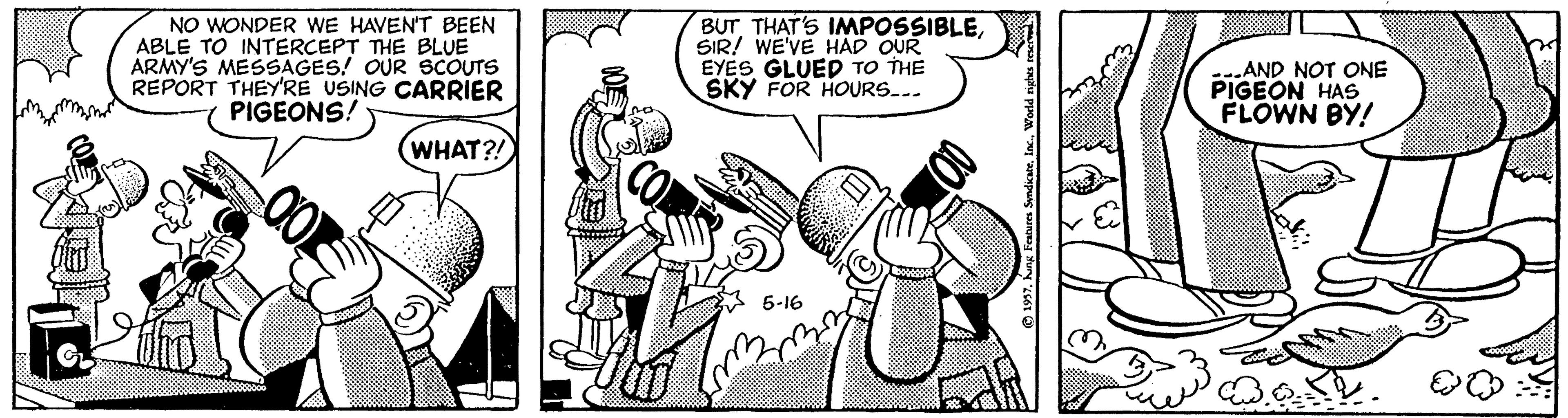 Humour OCR: NO WONDER WE HAVEN'T BEEN ABLE TO INTERCEPT THE BLUE ARMY'S MESSAGES! OUR SCOUTS REPORT THEY'RE USING CARRIER PIGEONS! BUT THAT'S IMPOSSIBLESIR! WE'VE HAD OUR EYES GLUED TO THE SKY FOR HOURS... AND NOT ONE PIGEON HAS FLOWN BY! WHAT?! 6-16 NO WONDER WE HAVEN'T BEEN ABLE TO INTERCEPT THE BLUE ARMY'S MESSAGES! OUR SCOUTS REPORT THEY'RE USING CARRIER PIGEONS! BUT THAT'S IMPOSSIBLESIR! WE'VE HAD OUR EYES GLUED TO THE SKY FOR HOURS... AND NOT ONE PIGEON HAS FLOWN BY! WHAT?! 6-16